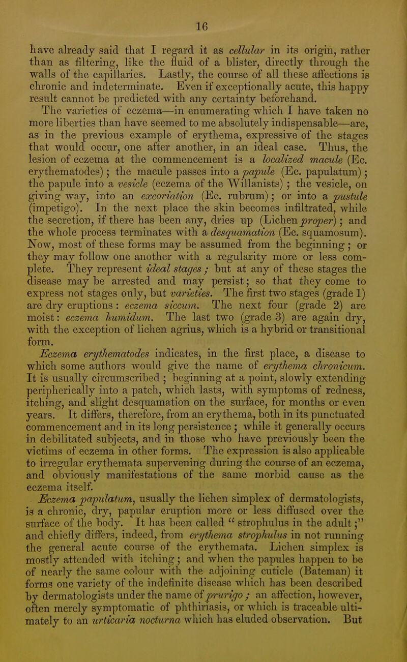 have already said that I regard it as cellular in its origin, ratlier than as filtering, like the fluid of a blister, directly through the walls of the capillaries. Lastly, the course of all these aifections is chronic and indeterminate. Even if exceptionally acute, this happy result cannot be predicted with any certainty beforehand. The varieties of eczema—in enumerating which I have taken no more liberties than have seemed to me absolutely indispensable—are, as in the previous example of erythema, expressive of the stages that would occur, one after another, in an ideal case. Thus, the lesion of eczema at the commencement is a localized macule (Ec. erythematodes); the macule passes into a 2^0/pule (Ec. papulatum); the papule into a vesicle (eczema of the Willanists) ; the vesicle, on giving way, into an excoriation (Ec. rubrum); or into a pustule (impetigo). In the next place the skin becomes infiltrated, while the secretion, if there has been any, dries up (Lichen proper); and the whole process terminates with a desquamation (Ec. squamosum). Now, most of these forms may be assumed from the beginning ; or they may follow one another with a regularity more or less com- plete. They represent ideal stages ; but at any of these stages the disease may be arrested and may persist; so that they come to express not stages only, but varieties. The first two stages (grade 1) are dry eruptions : eczema siccum. The next four (grade 2) are moist: eczema humidum. The last two (grade 3) are again dry, with the exception of lichen agi-ius, which is a hybrid or transitional form. Eczema erythematodes indicates, in the first place, a disease to which some authors would give the name of erythema ckronicum. It is usually circumscribed ; beginning at a point, slowly extending peripherically into a patch, which lasts, with symptoms of redness, itching, and slight desquamation on the surface, for months or even years. It differs, therefore, from an erythema, both in its punctuated commencement and in its long persistence; while it generally occurs in debilitated subjects, and in those who have previously been the victims of eczema in other forms. The expression is also applicable to irregular erythemata supervening during tlie course of an eczema, and obviously manifestations of the same morbid cause as the eczema itself. Eczema papulatumj usually the lichen simplex of dermatologists, is a chronic, dry, papular entption more or less diffused over the surface of the body. It lias been called  strophulus in the adult; and chiefly differs, indeed, from erythema strophulus in not running the general acute course of the erythemata. Lichen simplex is mostly attended with itching; and when the papules happen to be of nearly the same colour with the adjoining cuticle (Bateman) it forms one variety of the indefinite disease which has been described by dermatologists under the name of ^?n/r?}70/ an affection, however, often merely symptomatic of phtliiriasis, or which is traceable ulti- mately to an urticaria nocturna which has eluded observation. But