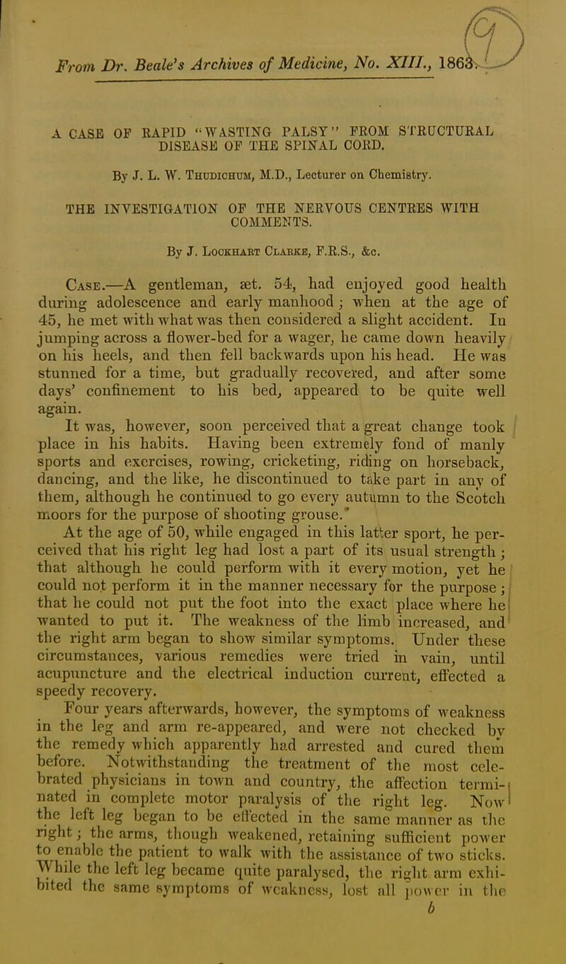 From Dr. Beale's Archives of Medicine, No. XIII., 186i A CASE OP RAPID WASTING PALSY PROM STRUCTURAL DISEASE OP THE SPINAL CORD. By J. L. W. Thudiohum, M.D., Lecturer on Chemistry. THE INVESTIGATION OP THE NERVOUS CENTRES WITH COMMENTS. By J. LooKHABT Clarke, P.R.S., &c. Case.—A gentleman, set. 54, had enjoyed good health during adolescence and early manhood; when at the age of 45, he met with what was then considered a slight accident. In jumping across a flower-bed for a wager, he came down heavily on his heels, and then fell backwards upon his head. He was stunned for a time, but gradually recovered, and after some days' confinement to his bed^ appeared to be quite well again. It was, however, soon perceived that a great change took / place in his habits. Having been extremely fond of manly sports and exercises, rowing, cricketing, riding on horseback, dancing, and the like, he discontinued to take part in any of them, although he continued to go every autumn to the Scotch moors for the purpose of shooting grouse.' At the age of 50, while engaged in this latter sport, he per- ceived that his right leg had lost a pai-t of its usual strength ; that although he could perform with it every motion, yet he could not perform it in the manner necessary for the purpose ;; that he could not put the foot into the exact place where he wanted to put it. The weakness of the limb increased, and- the right arm began to show similar symptoms. Under these circumstances, various remedies were tried in vain, until acupuncture and the electrical induction current, effected a speedy recovery. Four years afterwards, however, the symptoms of weakness in the leg and arm re-appeared, and were not checked by the remedy which apparently had arrested and cured them before. Notwithstanding the treatment of the most cele- brated physicians in town and country, the affection terrai-i nated in complete motor paralysis of the right leg. Now' the left leg began to be elieeted in the same manner as the right; the arms, tliough weakened, retaining sufficient power to enable the patient to walk with the assistance of two sticks. While the left leg became quite paralysed, the right arm exhi- bited the same symptoms of weakness, lost all jiowcr in flie