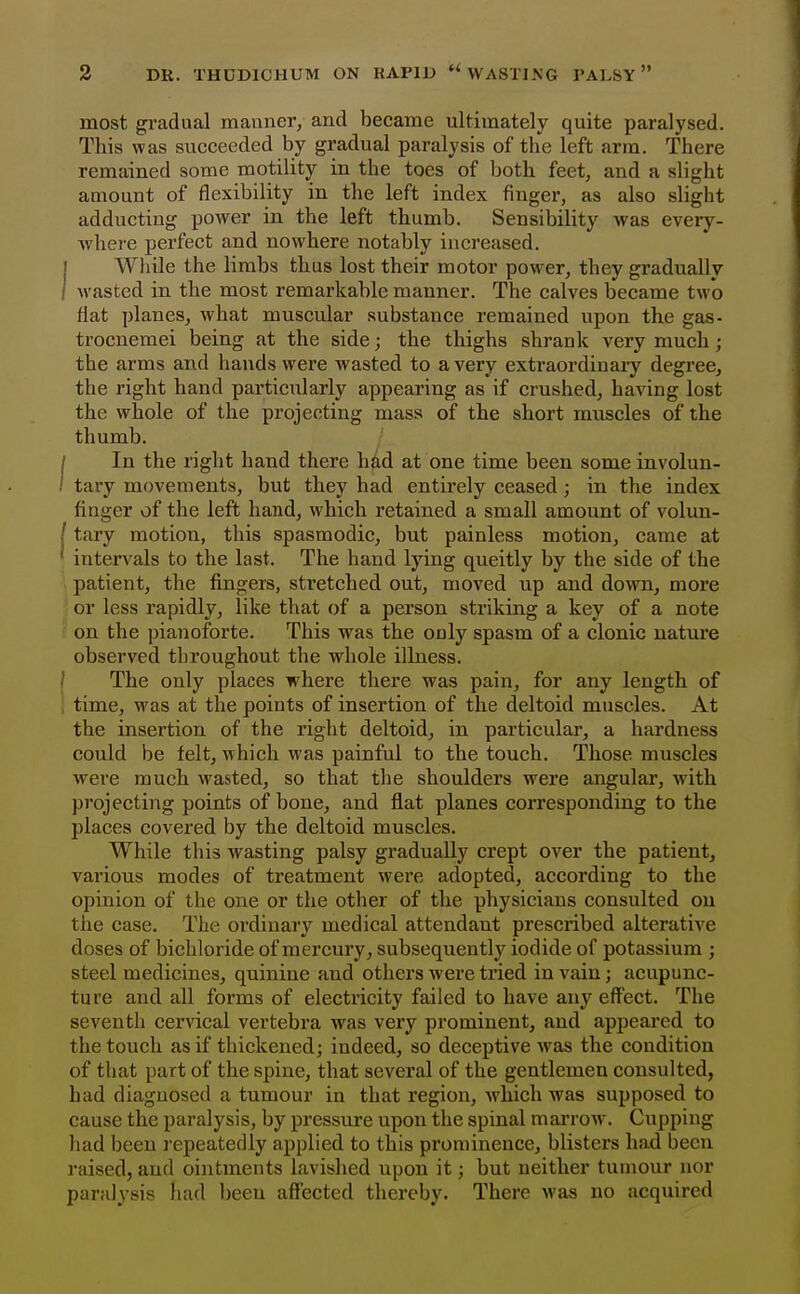 most gradual manner, and became ultimately quite paralysed. This was succeeded by gradual paralysis of the left arm. There remained some motility in the toes of both feet, and a slight amount of flexibility in the left index finger, as also slight adductiug power in the left thumb. Sensibility was every- where perfect and nowhere notably increased. While the limbs thus lost their motor power, they gradually wasted in the most remarkable manner. The calves became two flat planes, what muscular substance remained upon the gas- trocnemei being at the side; the thighs shrank very much; the arms and hands were wasted to a very extraordinary degi'ee, the right hand particularly appearing as if crushed, having lost the whole of the projecting mass of the short muscles of the thumb. In the right hand there hdd at one time been some involun- tary movements, but they had entirely ceased ; in the index finger of the left hand, which retained a small amount of volun- tary motion, this spasmodic, but painless motion, came at intervals to the last. The hand lying queitly by the side of the patient, the fingers, stretched out, moved up and down, more or less rapidly, like that of a person striking a key of a note on the pianoforte. This was the only spasm of a clonic nature observed throughout the whole illness. The only places where there was pain, for any length of time, was at the points of insertion of the deltoid muscles. At the insertion of the right deltoid, in particular, a hardness could be felt, which was painful to the touch. Those muscles were much wasted, so that the shoulders were angular, with projecting points of bone, and flat planes corresponding to the places covered by the deltoid muscles. While this wasting palsy gradually crept over the patient, vai'ious modes of treatment were adopted, according to the opinion of the one or the other of the physicians consulted on the case. The ordinary medical attendant prescribed alterative doses of bichloride of mercury, subsequently iodide of potassium ; steel medicines, quinine and others were tried in vain; acupunc- ture and all forms of electricity failed to have any effect. The seventh cervical vertebra was very prominent, and appeared to the touch as if thickened; indeed, so deceptive Avas the condition of that part of the spine, that several of the gentlemen consulted, had diagnosed a tumour in that region, which was supposed to cause the paralysis, by pressure upon the spinal mai*row. Cupping had been repeatedly applied to this prominence, blisters had been raised, and ointments lavished upon it; but neither tumour nor paralysis had been affected thereby. There was no acquired