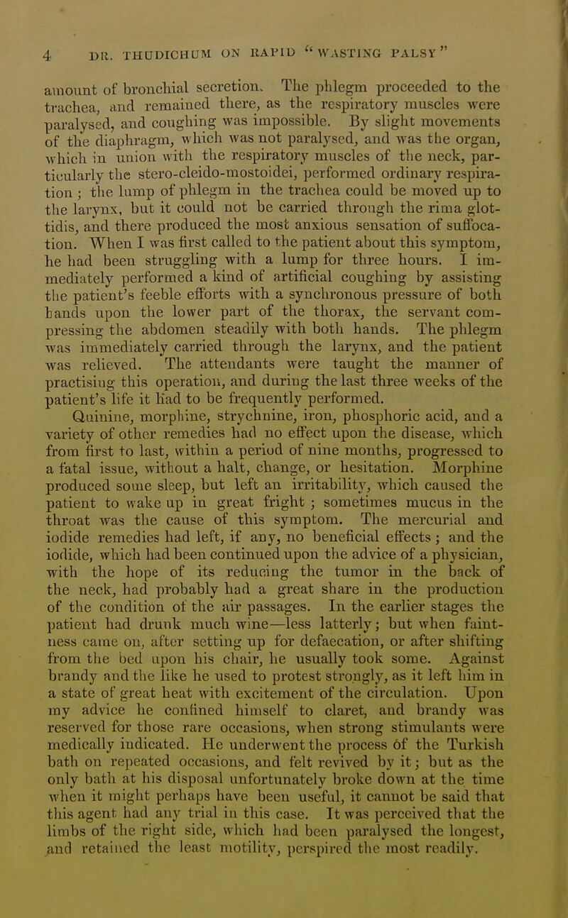 amount of bronchial secretion. The phlegm proceeded to the trachea, and remained there, as the respiratory muscles were paralysed, and coughing was impossible. By slight movements of the diaphragm, which was not paralysed, and was the organ, which in union with the respiratory muscles of tlie neck, par- ticularly the stero-cleido-mostoidei, performed ordinary respira- tion ; the lump of phlegm in the trachea could be moved up to the larynx, but it could not be carried through the rima glot- tidis, and there produced the most anxious sensation of suffoca- tion. When I was first called to the patient about this symptom, he had been struggling with a lump for three hours. I im- mediately performed a kind of artificial coughing by assisting tlie patient's feeble efforts with a synchronous pressure of both hands upon the lower part of the thorax, the servant com- pressing the abdomen steadily with both hands. The phlegm was immediately carried through the larynx, and the patient was relieved. The attendants were taught the manner of practising this operation, and during the last three weeks of the patient's life it Kad to be frequently performed. Quinine, morpliine, strychnine, iron, phosphoric acid, and a variety of other remedies had no effect upon the disease, which from first to last, within a period of nine months, progressed to a fatal issue, without a halt, change, or hesitation. Morphine produced some sleep, but left an irritability, which caused the patient to wake up in great fright ; sometimes mucus in the throat was the cause of this symptom. The mercurial and iodide remedies had left, if any, no beneficial effects ; and tlie iodide, which had been continued upon the advice of a physician, wath the hope of its reducing the tumor in the back of the neck, had probably had a great share in the production of the condition of the air passages. In the earlier stages the patient had drunk much wine—less latterly; but when faint- ness came on, after setting up for defaecation, or after shifting from the bed upon his chair, he usually took some. Against brandy and the like he used to protest strongly, as it left him in a state of great heat with excitement of the circulation. Upon ray advice he confined himself to claret, and brandy was reserved for those rare occasions, when strong stimulants wei'e medically indicated. He underwent the process 6f the Turkish bath on repeated occasions, and felt revived by it; but as the only bath at his disposal unfortunately broke down at the time when it might perhaps have been useful, it cannot be said that this agent had any trial in this case. It was perceived that the limbs of the right side, which liad been paralysed the longest, and retained the least motility, perspired the most readily.