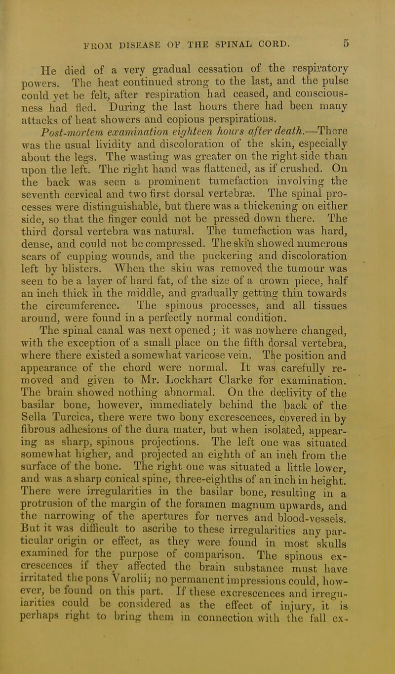 He died of a very gradual cessation of the respiratory powers. The heat continued strong to the last, and the pulse could yet be felt, after respiration had ceased, and conscious- ness had tied. During the last hours there had been mauy attacks of heat showers and copious perspirations. Post-mortem examination eighteen hoicrs after death.—There M'as the usual lividity and discoloration of the skin, especially about the legs. The wasting was gi-eater on the right side than upon the left. The right hand was flattened, as if crushed. On the back was seen a prominent tumefaction involving the seventh cervical and two first dorsal vertebra?. The spinal pro- cesses were distinguishable, but there was a thickening on either side, so that the finger could not be pressed down there. The third dorsal vertebra was natui-al. The tumefaction was hard, dense, and could not be compressed. The skin showed numerous scars of cupping wounds, and the puckering and discoloration left by blisters. When the skin was removed the tumour was seen to be a layer of hard fat, of the size of a crown piece, half an inch thick in the middle, and gradually getting thin towards the circumference. The spinous processes, and all tissues around, were found in a perfectly normal condition. The spinal canal was next opened; it was nowhere changed, with the exception of a small place on the fifth dorsal vertebra, where there existed a somewhat varicose vein. The position and appearance of the chord were normal. It was carefully re- moved and given to Mr. Lockhart Clarke for examination. The brain showed nothing abnormal. On the declivity of the basilar bone, however, immediately behind the back of the Sella Turcica, there were two bony excrescences, covered in by fib rous adhesions of the dura mater, but when isolated, appear- ing as sharp, spinous projections. The left one was situated somewhat higher, and projected an eighth of an inch from the surface of the bone. The right one was situated a little lower, and was a sharp conical spine, three-eighths of an inch in height There were irregularities in the basilar bone, resulting in a protrusion of the margin of the foramen magnum upwards, and the narrowing of the apertures for nerves and blood-vessels. But it was difficult to ascribe to these irregularities any par- ticular origin or effect, as they were found in most skulls examined for the purpose of comparison. The spinous ex- crescences if they affected the brain sul)stance must have irritated the pons Varolii; no permanent impressions could, how- ever, be found on this part. If these excrescences and irregu- larities could be considered as the effect of injury, it is perhaps right to bring them in connection with the fall cx-