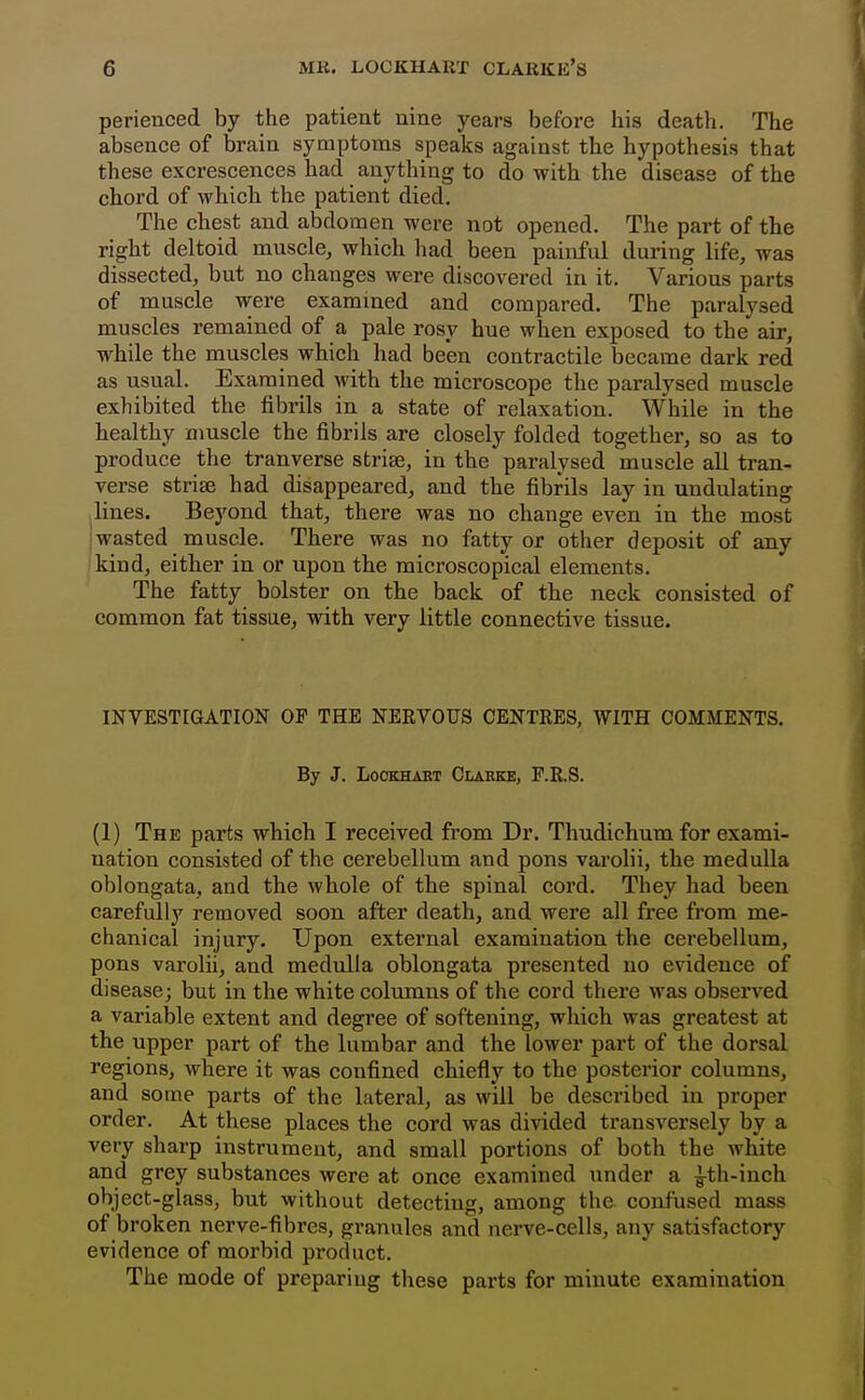 perienced by the patient nine years before his death. The absence of brain symptoms speaks against the hypothesis that these excrescences had anything to do with the disease of the chord of wbicb the patient died. The chest and abdomen were not opened. The part of the right deltoid muscle, which had been painful during life, was dissected, but no changes were discovered in it. Various parts of muscle were examined and compared. The paralysed muscles remained of a pale rosy hue when exposed to the air, while the muscles which had been contractile became dark red as usual. Examined with the microscope the paralysed muscle exhibited the fibrils in a state of relaxation. While in the healthy muscle the fibrils are closely folded together, so as to produce the tranverse strife, in the paralysed muscle all tran- verse striae had disappeared, and the fibrils lay in undulating lines. Beyond that, there was no change even in the most iwasted muscle. There was no fatty or other deposit of any kind, either in or upon the microscopical elements. The fatty bolster on the back of the neck consisted of common fat tissue, with very little connective tissue. INVESTIGATION OF THE NERVOUS CENTRES, WITH COMMENTS. By J. LocKHABT Clarke, F.R.S. (1) The parts which I received from Dr. Thudichum for exami- nation consisted of the cerebellum and pons varolii, the meduUa oblongata, and the whole of the spinal cord. They had been carefully removed soon after death, and were all free from me- chanical injury. Upon external examination the cerebellum, pons varolii, and medulla oblongata presented no evidence of disease; but in the white columns of the cord there was observed a variable extent and degree of softening, which was greatest at the upper part of the lumbar and the lower part of the dorsal regions, where it was confined chiefly to the posterior columns, and some parts of the lateral, as will be described in proper order. At these places the cord was divided transversely by a very sharp instrument, and small portions of both the white and grey substances were at once examined under a ^th-inch object-glass, but without detecting, among the confused mass of broken nerve-fibres, granules and nerve-cells, any satisfactory evidence of morbid product. The mode of preparing these parts for minute examination