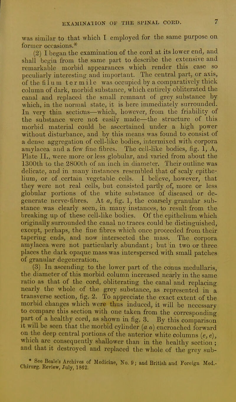 was similar to that which I employed for the same purpose on former occasions.* (2) I began the examination of the cord at its lower end, and shall begin from the same part to describe the extensive and remarkable morbid appearances which render this case so peculiarly interesting and important. The central part, or axis, of the fi i u m t e r m i 1 e was occupied by a comparatively thick column of dark, morbid substance, which entirely obliterated the canal and replaced the small remnant of grey substance by which, in the normal state, it is here immediately surrounded. In very thin sections—which, however, from the friability of the substance were not easily made—the structure of this morbid material could be ascertained under a high power without disturbance, and by this means was found to consist of a dense aggregation of cell-like bodies, intermixed with corpora amylacea and a few fine fibres. The cell-like bodies, fig. 1, A, Plate II., wei'e more or less globular, and varied from about the 1300th to the 2800th of an inch in diameter. Their outline was delicate, and in many instances resembled that of scaly epithe- lium, or of certain vegetable cells. I believe, however, that they were not real cells, but consisted partly of, more or less globular portions of the white substance of diseased or de- generate nerve-fibres. At a, fig. 1, the coarsely granular sub- stance was clearly seen, in many instances, to result from the breaking up of these cell-like bodies. Of the epithelium which originally surrounded the canal no traces could be distinguished, except, perhaps, the fine fibres which once proceeded from their tapering ends, and now intersected the mass. The corpora amylacea were not particularly abundant; but in two or three places the dark opaque mass was interspersed with small patches of granular degeneration. (3) In ascending to the lower part of the conns meduUaris, the diameter of this morbid column increased nearly in the same ratio as that of the cord, obliterating the canal and replacing nearly the whole of the grey substance, as represented in a transverse section, fig. 2. To appreciate the exact extent of the morbid changes which were thus induced, it will be necessary to compare this section with one taken from the correspondino- part of a healthy cord, as shown in fig. 3. By this comparison it will be seen that the morbid cylinder (a a) encroached forward on the deep central portions of the anterior white columns (e, e), which are consequently shallower than in the healthy section ; and that it destroyed and replaced the whole of the grey sub- • See Beale's Archives of Medicine, No. 9; and British and Foreign Med.- Chirnrg. Renew, July, 1862.