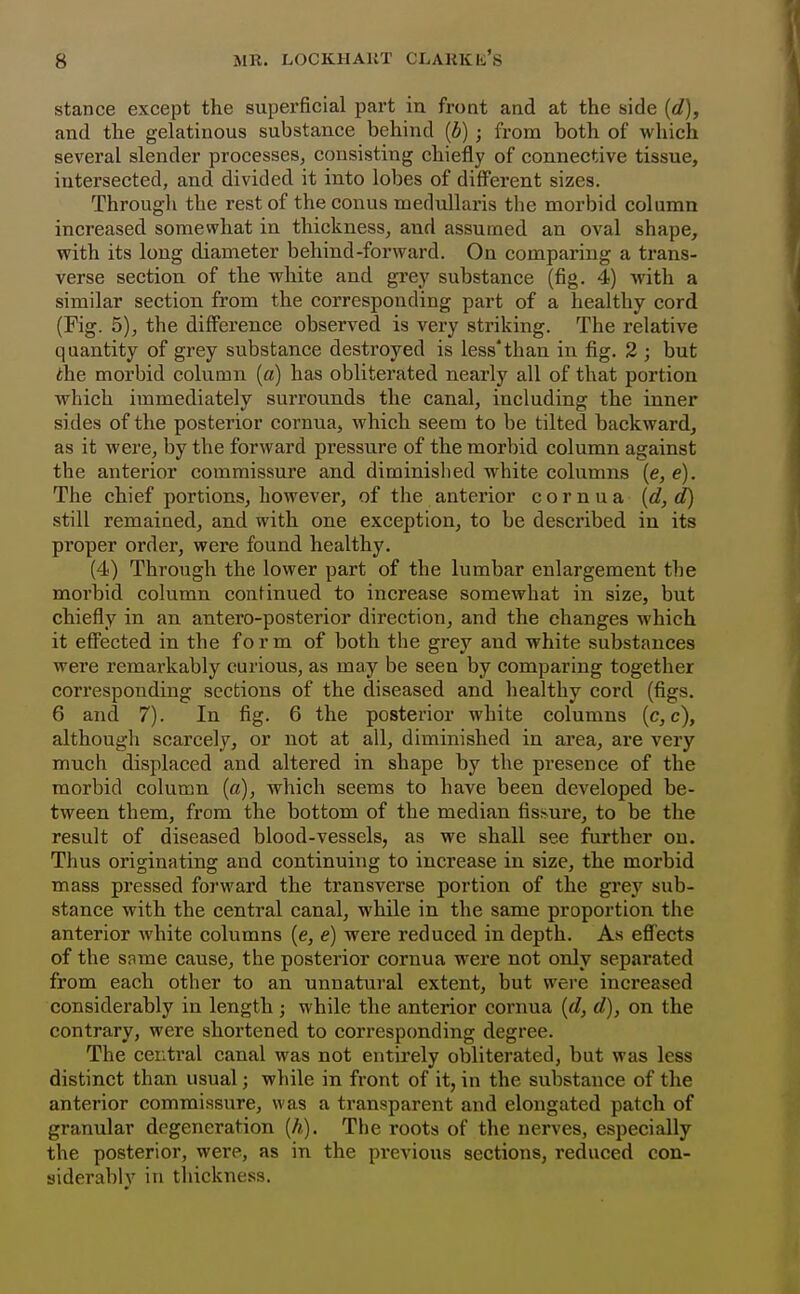 stance except the superficial part in front and at the side {d), and the gelatinous substance behind {b); from both of which several slender processes, consisting chiefly of connective tissue, intersected, and divided it into lobes of different sizes. Througli the rest of the conus toedullaris the morbid column increased somewhat in thickness, and assumed an oval shape, with its long diameter behind-forward. On comparing a trans- verse section of the white and grey substance (fig. 4) with a similar section from the corresponding part of a healthy cord (Fig. 5), the difference observed is very striking. The relative quantity of grey substance destroyed is less*than in fig. 2 ; but the morbid column [a) has obliterated nearly all of that portion which immediately surrounds the canal, including the inner sides of the posterior cornuaj which seem to be tilted backward, as it were, by the forward pressure of the morbid column against the anterior commissure and diminished white columns (e, e). The chief portions, however, of the anterior c o r n u a {d,d) still remained, and with one exception, to be described in its proper order, were found healthy. (4) Through the lower part of the lumbar enlargement the morbid column continued to increase somewhat in size, but chiefly in an antero-posterior direction, and the changes which it effected in the form of both the grey and white substances were remarkably curious, as may be seen by comparing together corresponding sections of the diseased and healthy cord (figs. 6 and 7). In fig. 6 the posterior white columns (c, c), although scarcely, or not at all, diminished in area, are very much displaced and altered in shape by the presence of the morbid column (a), which seems to have been developed be- tween them, from the bottom of the median fistvure, to be the result of diseased blood-vessels, as we shall see further on. Thus originating and continuing to increase in size, the morbid mass pressed forward the transverse portion of the grey sub- stance with the central canal, while in the same proportion the anterior white columns (e, e) were reduced in depth. As effects of the same cause, the posterior cornua were not only separated from each other to an unnatural extent, but were increased considerably in length ; while the anterior cornua {d, d), on the contrary, were shortened to corresponding degree. The central canal was not entii'ely obliterated, but was less distinct than usual; while in front of it, in the substance of the anterior commissure, was a transparent and elongated patch of granular degeneration [h). The roots of the nerves, especially the posterior, were, as in the previous sections, reduced con- siderably in thickness.