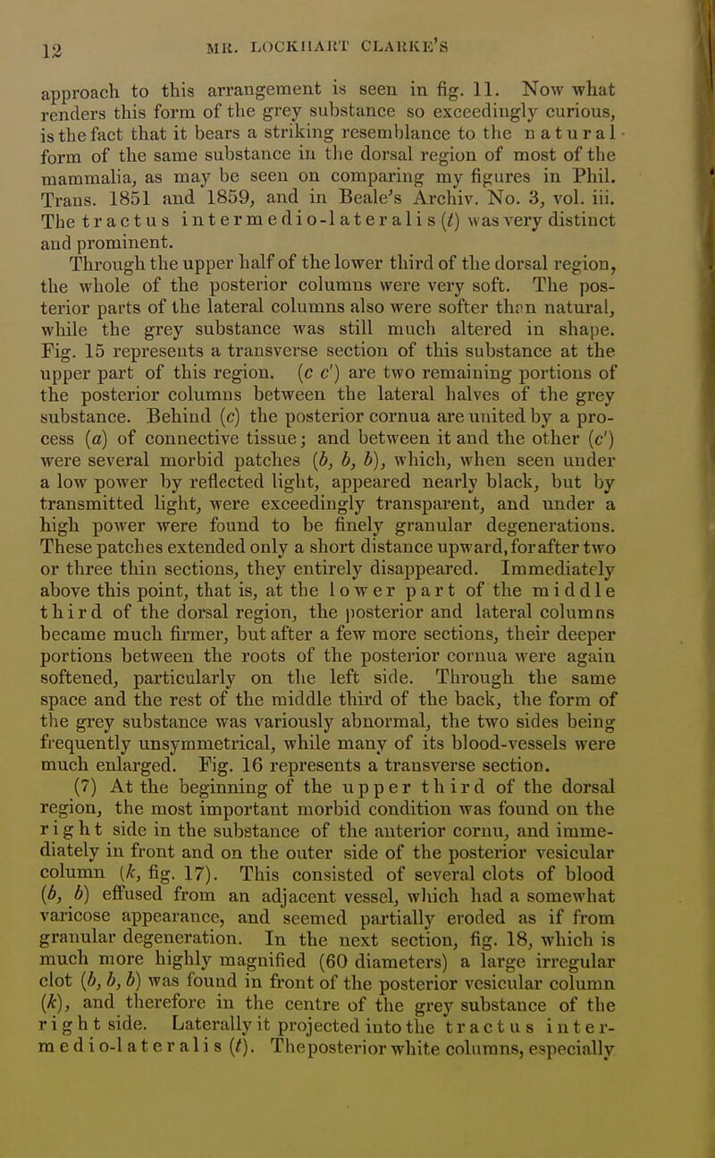 13 approach to this arrangement is seen in fig. 11. Now what renders this form of the grey substance so exceedingly curious, is the fact that it bears a striking resemblance to the natural form of the same substance in the dorsal region of most of the mammalia, as may be seen on comparing my figures in Phil. Trans. 1851 and 1859, and in Scale's Archiv. No. 3, vol. iii. The tractus intermedio-lateralis(/) was very distinct and prominent. Through the upper half of the lower third of the dorsal region, the whole of the posterior columns were very soft. The pos- terior parts of the lateral columns also were softer thon natm-al, while the grey substance was still much altered in shape. Fig. 15 represents a transverse section of this substance at the upper part of this region, (c c') are two remaining portions of the posterior columns between the lateral halves of the grey substance. Behind (c) the posterior cornua are united by a pro- cess (a) of connective tissue; and between it and the other (c') were several morbid patches [b, h, b), which, when seen under a low power by reflected light, appeared nearly black, but by transmitted light, were exceedingly transparent, and under a high power were found to be finely granular degenerations. These patches extended only a short distance upward, for after two or three thin sections, they entirely disappeared. Immediately above this point, that is, at the lower part of the middle third of the dorsal region, the )iosterior and lateral columns became much firmer, but after a few more sections, their deeper portions between the roots of the posterior cornua were again softened, particularly on the left side. Through the same space and the rest of the middle third of the back, the form of the grey substance was variously abnormal, the two sides being frequently unsymmetrical, while many of its blood-vessels were much enlarged. Fig. 16 represents a transverse section. (7) At the beginning of the upper third of the dorsal region, the most important morbid condition was found on the right side in the substance of the anterior cornu, and imme- diately in front and on the outer side of the posterior vesicular column (/c, fig. 17). This consisted of several clots of blood {b, b) effused from an adjacent vessel, wliich had a somewhat varicose appearance, and seemed partially eroded as if from granular degeneration. In the next section, fig. 18, which is much more highly magnified (60 diameters) a large irregular clot {b, b, b) was found in front of the posterior vesicular column {k), and therefore in the centre of the grey substance of the right side. Laterally it projected into the tractus inter- m e d i 0-1 a t e r a 1 i s (^). Theposterior white columns, especially