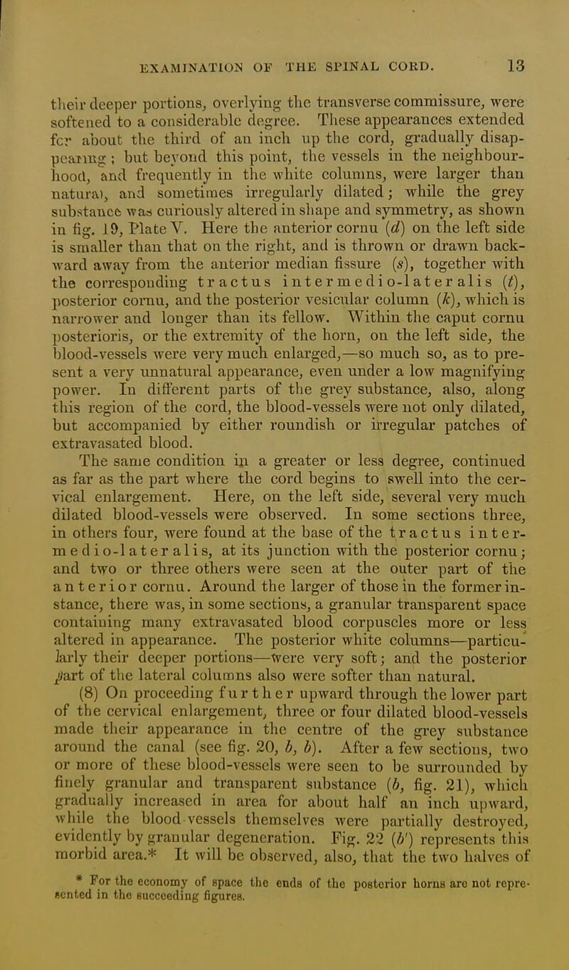 tlieir deeper portions^ overlying tlic transverse commissure, were softened to a considerable degree. These appearances extended fcr about the third of an inch up the cord, gradually disap- pcaimg ; but beyond this point, the vessels in the neighbour- hood, and frequently in the white columns, were larger than natura), and sometimes irregularly dilated; while the grey substance was curiously altered in shape and symmetry, as shown in fig. 19, Plate V. Here the anterior cornu {d) on the left side is smaller than that on the right, and is thrown or drawn back- ward away from the anterior median fissure {s), together with the correspouding tr actus i nt er m e di o-l a t er ali s {f), posterior cornu, and the posterior vesicular column {k), which is narrower and longer than its fellow. Within the caput cornu posterioris, or the extremity of the horn, on the left side, the blood-vessels were very much enlarged,—so much so, as to pre- sent a very unnatural appearance, even under a low magnifying power. In different parts of the grey substance, also, along this region of the cord, the blood-vessels were not only dilated, but accompanied by either roundish or irregular patches of extravasated blood. The same condition ixi a greater or less degree, continued as far as the part where the cord begins to swell into the cer- vical enlargement. Here, on the left side, several very much dilated blood-vessels were observed. In some sections three, in others four, were found at the base of the tractus inter- medio-lateralis, at its junction with the posterior cornu; and two or three others were seen at the outer part of the anterior cornu. Around the larger of those in the former in- stance, there was, in some sections, a granular transparent space containing many extravasated blood corpuscles more or less altered in appearance. The posterior white columns—particu- krly their deeper portions—Were veiy soft; and the posterior ^art of the lateral columns also were softer than natural. (8) On proceeding further upward through the lower part of the cervical enlargement, three or four dilated blood-vessels made their appearance in the centre of the grey substance around the canal (see fig. 20, b, b). After a few sections, two or more of these blood-vessels were seen to be surrounded by finely granular and transparent substance {b, fig. 21), which gradually increased in area for about half an inch upward, while the blood vessels themselves were partially destroyed, evidently by granular degeneration. Fig. 22 (//) represents this morbid area.* It will be observed, also, that the two halves of * For the economy of space the ends of the posterior horns are not repre- eented in the succeeding figures.