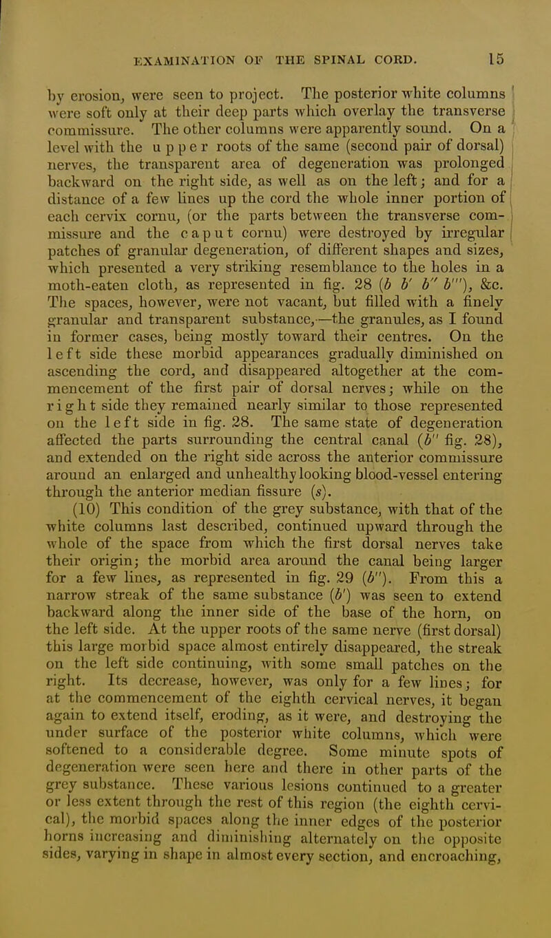 ]))' erosion^ were seen to project. The posterior white columns were soft only at their deep parts which overlay the transverse commissure. The other columns were apparently sound. On a level with the upper roots of the same (second pair of dorsal) nerves, the transparent area of degeneration was prolonged backward on the right side, as well as on the left; and for a distance of a few lines up the cord the whole inner portion of each cervix cornu, (or the parts between the transverse com- missure and the caput cornu) were destroyed by irregular patches of granular degeneration, of different shapes and sizes, which presented a very striking resemblance to the holes in a moth-eaten cloth, as represented in fig. 28 [b b' h b'), &c. The spaces, however, were not vacant, but filled with a finely granular and transpai'ent substance,—the granules, as I found in former cases, being mostly toward their centres. On the left side these morbid appearances gradually diminished on ascending the cord, and disappeared altogether at the com- mencement of the first pair of dorsal nerves; while on the right side they remained nearly similar to those represented on the left side in fig. 28. The same state of degeneration affected the parts surrounding the central canal (b fig. 28), and extended on the right side across the anterior commissure around an enlarged and unhealthy looking blood-vessel entering through the anterior median fissure (s). (10) This condition of the grey substance, with that of the white columns last described, continued upward through the whole of the space from which the first dorsal nerves take their origin; the morbid area around the canal being larger for a few lines, as represented in fig. 29 {b). From this a narrow streak of the same substance {b') was seen to extend backward along the inner side of the base of the horn, on the left side. At the upper roots of the same nerve (first dorsal) this large morbid space almost entirely disappeared, the streak on the left side continuing, with some small patches on the right. Its decrease, however, was only for a few lines; for at the commencement of the eighth cervical nerves, it began again to extend itself, eroding, as it were, and destroying the under surface of the posterior white columns, which were softened to a considerable degree. Some minute spots of degeneration were seen here and there in other parts of the grey substance. These various lesions continued to a greater or less extent through the rest of this region (the eighth cervi- cal), the morbid si)aces along the inner edges of the ijosterior horns increasing and diniinisliiug alternately on the opposite sides, varying in shape in almost every section, and encroaching.
