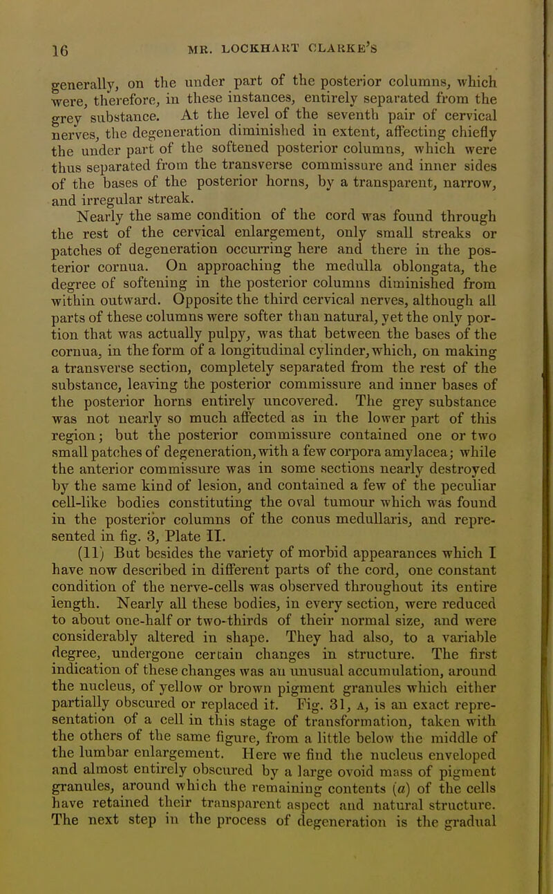 generally, on the under part of the posterior columns, which were, therefore, in these instances, entirely separated from the grey substance. At the level of the seventh pair of cervical nerves, the degeneration diminished in extent, affecting chiefly the under part of the softened posterior columns, which were thus separated from the transverse commissure and inner sides of the bases of the posterior horns, by a transparent, narrow, and irregular streak. Nearly the same condition of the cord was found through the rest of the cervical enlargement, only small streaks or patches of degeneration occurring here and there in the pos- terior cornua. On approaching the medulla oblongata, the degree of softening in the posterior columns diminished from within outward. Opposite the third cervical nerves, although all parts of these columns were softer than natural, yet the only por- tion that was actually pulpy, was that between the bases of the cornua, in the form of a longitudinal cylinder, which, on making a transverse section, completely separated from the rest of the substance, leaving the posterior commissure and inner bases of the posterior horns entirely uncovered. The grey substance was not nearly so much affected as in the lower part of this region; but the posterior commissure contained one or two small patches of degeneration, with a few corpora amylacea; while the anterior commissure was in some sections nearly destroyed by the same kind of lesion, and contained a few of the peculiar cell-like bodies constituting the oval tumour which was found in the posterior columns of the conus medullaris, and repre- sented in fig. 3, Plate II. (11) But besides the variety of morbid appearances which I have now described in different parts of the cord, one constant condition of the nerve-cells was observed throughout its entire length. Nearly aU these bodies, in every section, were reduced to about one-half or two-thirds of their normal size, and were considerably altered in shape. They had also, to a variable degree, undergone certain changes in structure. The first indication of these changes was an unusual accumulation, around the nucleus, of yellow or brown pigment granules which either partially obscured or replaced it. Fig. 31, a, is an exact repre- sentation of a cell in this stage of transformation, taken with the others of the same figure, from a little below the middle of the lumbar enlargement. Here we find the nucleus enveloped and almost entirely obscured by a large ovoid mass of pigment granules, around which the remaining contents (a) of the cells have retained their transparent aspect and natural structure. The next step in the process of degeneration is the gradual