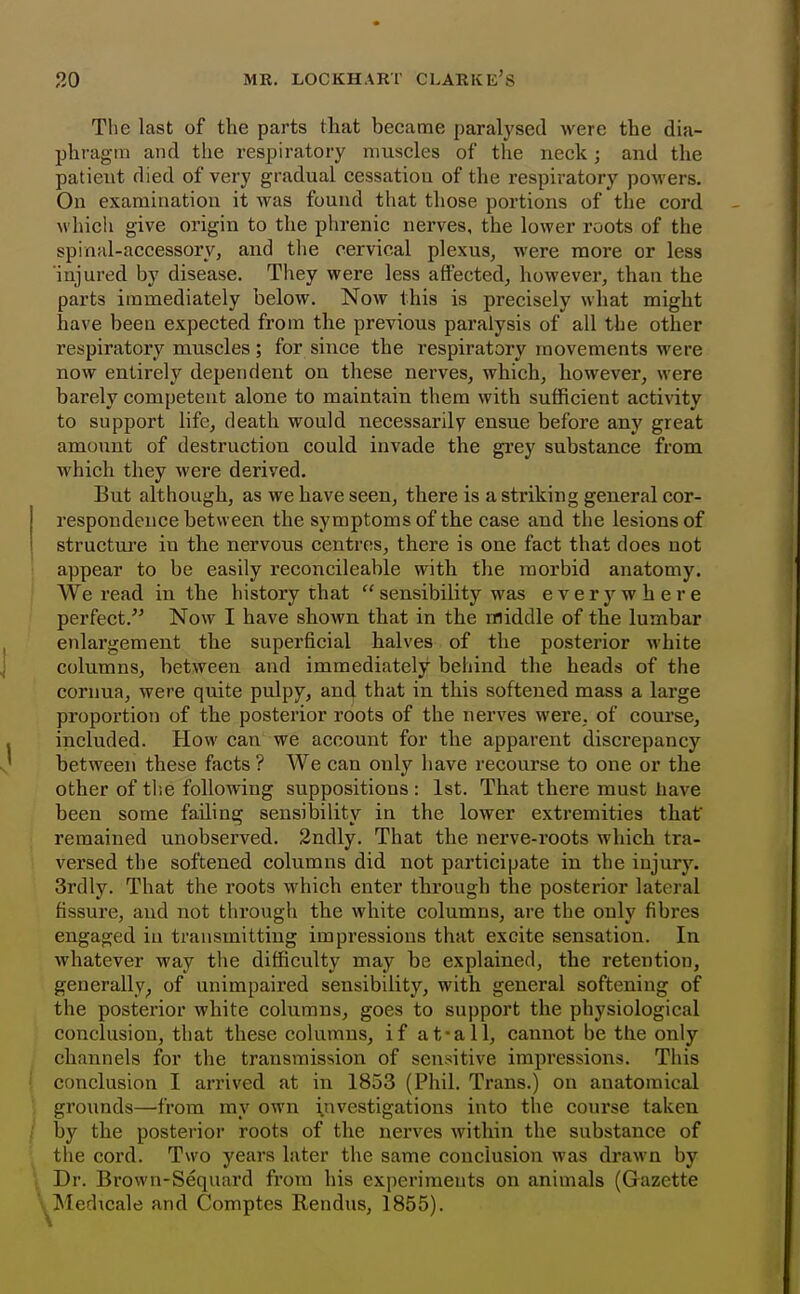 The last of the parts that became paralysed were the dia- phragm and the respiratory muscles of the neck; and the patient died of very gradual cessation of the respiratory powers. On examination it was found that those portions of the cord which give origin to the phrenic nerves, the lower roots of the spinal-accessory, and the cervical plexus, were more or less injured by disease. They were less affected, however, than the parts immediately below. Now this is precisely what might have been expected from the previous paralysis of all the other respiratory muscles; for since the respiratory movements were now entirely dependent on these nerves, which, however, were barely competent alone to maintain them with sufficient activity to support life, death would necessarily ensue before any great amount of destruction could invade the gi'ey substance from which they were derived. But although, as we have seen, there is a striking general cor- respondence between the symptoms of the case and the lesions of structure in the nervous centres, there is one fact that does not appear to be easily reconcileable with the morbid anatomy. We read in the history that sensibility was everywhere perfect.^' Now I have shown that in the middle of the lumbar enlargement the superficial halves of the posterior white columns, between and immediately behind the heads of the cornua, were quite pulpy, and that in this softened mass a large proportion of the posterior roots of the nerves were, of course, included. How can we account for the apparent discrepancy between these facts ? We can only have recourse to one or the other of tlie following suppositions : 1st. That there must have been some failing sensibility in the lower extremities that' remained unobserved. 2ndly. That the nerve-roots which tra- versed the softened columns did not participate in the injury. 3rdly. That the roots which enter through the posterior lateral fissure, and not through the white columns, are the only fibres engaged in transmitting impressions that excite sensation. In whatever way the difficulty may be explained, the retention, generally^ of unimpaired sensibility, with general softening of the posterior white columns, goes to support the physiological conclusion, that these columns, if at-a 11, cannot be the only channels for the transmission of sensitive impressions. This conclusion I arrived at in 1853 (Phil. Trans.) on anatomical grounds—from my own investigations into the course taken by the posterior roots of the nerves within the substance of the cord. Two years later the same conclusion was drawn by Dr. Brown-Sequard from his experiments on animals (Gazette Medicale and Comptes Rendus, 1855).