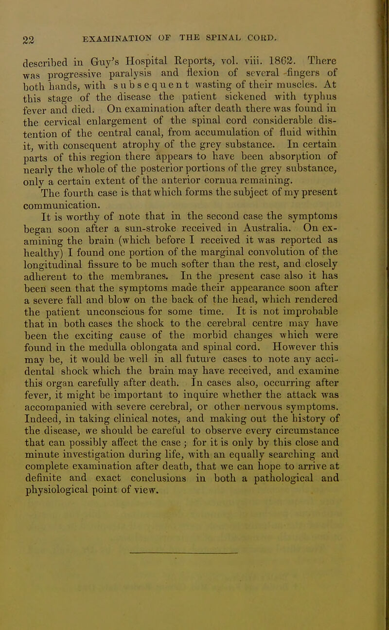 23 described in Guy's Hospital Reports, vol. viii. 18G2. There was progressive paralysis and flexion of several -fingers of both hands, with subsequent wasting of their muscles. At this stage of the disease the patient sickened with typhus fever and died. On examination after death there was found in the cervical enlargement of the spinal cord considerable dis- tention of the central canal, from accumulation of fluid within it, with consequent atrophy of the grey substance. In certain parts of this region there appears to have been absorption of nearly the whole of the posterior portions of the grey substance, only a certain extent of the anterior cornua remaining. The fourth case is that which forms the subject of my present communication. It is worthy of note that in thie second case the symptoms began soon after a sun-stroke received in Australia. On ex- amining the brain (which before I received it was reported as healthy) I found one portion of the marginal convolution of the longitudinal fissure to be much softer than the rest, and closely adherent to the membranes. In the present case also it has been seen that the symptoms made their appearance soon after a severe fall and blow on the back of the head, which rendered the patient unconscious for some time. It is not improbable that in both cases the shock to the cerebral centre may have been the exciting cause of the morbid changes which were found in the medulla oblongata and spinal cord. However this may be, it would be well in all futui e cases to note any acci- dental shock which the brain may have received, and examine this organ carefully after death. In cases also, occurring after fever, it might be important to inquire whether the attack was accompanied with severe cerebral, or other nervous symptoms. Indeed, in taking clinical notes, and making out the history of the disease, we should be careful to observe every circumstance that can possibly afiect the case; for it is only by this close and minute investigation during life, with an equally searching and complete examination after death, that we can hope to ari'ive at definite and exact conclusions in both a pathological and physiological point of view.