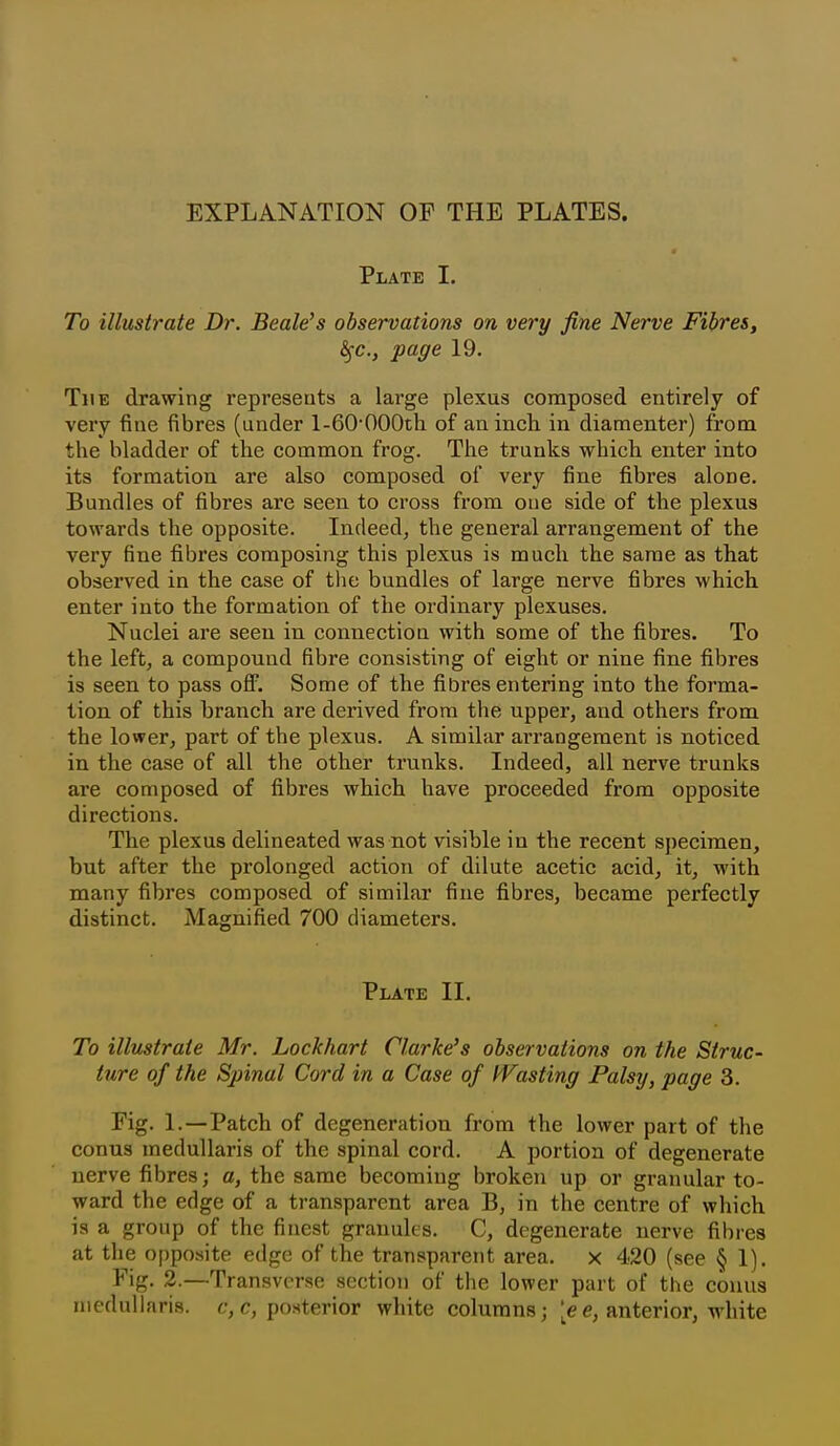 EXPLANATION OP THE PLATES. Plate I. To illustrate Dr. Beale's observations on very fine Nerve Fibres, ^c, page 19. The drawing represents a large plexus composed entirely of very fine fibres (under 1-60'OOOtli of an inch in diamenter) from the bladder of the common frog. The trunks which enter into its formation are also composed of very fine fibres alone. Bundles of fibres are seen to cross from one side of the plexus towards the opposite. Indeed^ the general arrangement of the very fine fibres composing this plexus is much the same as that observed in the case of the bundles of large nerve fibres which enter into the formation of the ordinary plexuses. Nuclei are seen in connection with some of the fibres. To the left, a compound fibre consisting of eight or nine fine fibres is seen to pass oflP. Some of the fibres entering into the forma- tion of this branch are derived from the upper, and others from the lower, part of the plexus. A similar arrangement is noticed in the case of all the other trunks. Indeed, all nerve trunks are composed of fibres which have proceeded from opposite directions. The plexus delineated was not visible in the recent specimen, but after the prolonged action of dilute acetic acid, it, with many fibres composed of similar fine fibres, became perfectly distinct. Magnified 700 diameters. Plate II. To illustrate Mr. Lockhart Clarke's observations on the Struc- ture of the Spinal Cord in a Case of IVasting Palsy, page 3. Fig. 1.—Patch of degeneration from the lower part of the conus medullaris of the spinal cord. A portion of degenerate nerve fibres; a, the same becomiug broken up or granular to- ward the edge of a transparent area B, in the centre of which is a group of the finest granules. C, degenerate nerve fibres at the o[)posite edge of the transparent area, x 420 (see § 1). Fig. 2.—Transverse section of the lower part of the conus medullaris. f, posterior white columns; e, anterior, white