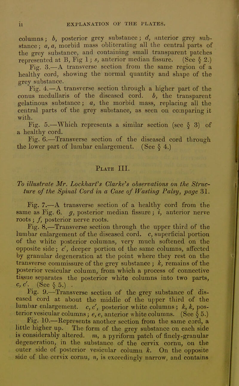 columns; b, posterior grey substance; d, anterior grey sub- stance; a, a, morbid mass obliterating all the central parts of the grey substance, and containing small transparent patches represented at B, Fig 1; s, anterior median fissure. (See § 2.) Fig. 3.—A transverse section from the same region of a healthy cord, showing the normal quantity and shape of the grey substance. Fig. 4.—A transverse section through a higher part of the conus raedullaris of the diseased cord, b, the transparent gelatinous substance; c, the morbid mass, replacing all the central parts of the grey substance, as seen on comparing it with. Fig. 5.—Which represents a similar section (see § 3) of a healthy cord. Fig. 6.—Transverse section of the diseased cord through the lower part of lumbar enlargement. (See § 4.) Plate III. To illustrate Mr. Lockhart's Clarke's observations on the Struc- ture of the Spinal Cord in a Case of Wasting Palsy, page 31. Fig. 7.—A transverse section of a healthy cord from the same as Fig. 6. g, posterior median fissure; i, anterior nerve roots ; f posterior nerve roots. Fig. 8.—Transverse section through the upper third of the lumbar enlargement of the diseased cord, c, superficial portion of the white posterior columns, very much softened on the opposite side; c, deeper portion of the same columns, affected by granular degeneration at the point where they rest on the transverse commissure of the grey substance ; k, remains of the posterior vesicular column, from which a process of connective tissue separates the posterior white columns into two parts, c, c. (See § 5.) - Fig. 9.—Transverse section of the grey substance of dis- eased cord at about the middle of the upper third of the lumbar enlargement, c, c', posterior white columns ; k, k, pos- terior vesicular columns; e, e, anterior white columns. (See § 5.) Fig. 10.—Represents another section from the same cord, a little higher up. The form of the grey substance on each side is considerably altered, m, a pyriform patch of finely-granular degeneration, in the substance of the cervix cornu, on the outer side of posterior vesicular column k. On the opposite side of the cervix cornu, n, is exceedingly narrow, and contains
