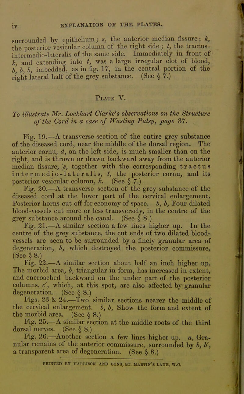 surrounded by epithelium; s, the anterior median fissure; k, the posterior vesicular column of the right side ; t, the traotus- intermedio-lateralis of the same side. Immediately in front of k, and extending into t, was a large irregular clot of blood, bl b, b, imbedded, as in fig. 17, in the central portion of the right lateral half of the grey substance. (See § 7.) Plate V. To illustrate Mr. Lockhart Clarke's observations on the Structure of the Cord in a case of Wasting Palsy, page 37. Fig. 19.—A transverse section of the entire grey substance of the diseased cord, near the middle of the dorsal region. The anterior cornu, d, on the left side, is much smaller than on the right, and is thrown or drawn backward away fi'om the anterior median fissure, [s, together with the corresponding t r a c t u s intermedio-lateralis, t, the posterior cornu, and its posterior vesicular column, k. (See § 7.) Fig. 20.—A transverse section of the grey substance of the diseased cord at the lower part of the cervical enlargement. Posterior horns cut off for economy of space, b, b, Four dilated blood-vessels cut more or less transversely, in the centre of the grey substance around the canal. (See § 8.) Fig. 21.—A similar section a few lines higher up. la the centre of the grey substance, the cut ends of two dilated blood- vessels are seen to be surrounded by a finely granular area of degeneration, b, which destroyed the posterior commissure. (See §8.) Fig. 22.—A similar section about half an inch higher up. The morbid area, b, triangular in form, has increased in extent, and encroached backward on the under part of the posterior columns, c', which, at this spot, are also affected by granular degeneration. (See § 8.) Figs, 23 & 24.—Two similar sections nearer the middle of the cervical enlargement, b, b, Show the form and extent of the morbid area. (See § 8.) Fig. 25.—A similar section at the middle roots of the third dorsal nerves. (See § 8.) Fig. 26.—Another section a few lines higher up. a, Gra- nular remains of the anterior commissure, surrounded by b, b', a transparent area of degeneration. (See § 8.) PRINTED BY HARRISON AND SONS, BT. MABTIN'b LANE, W.O.
