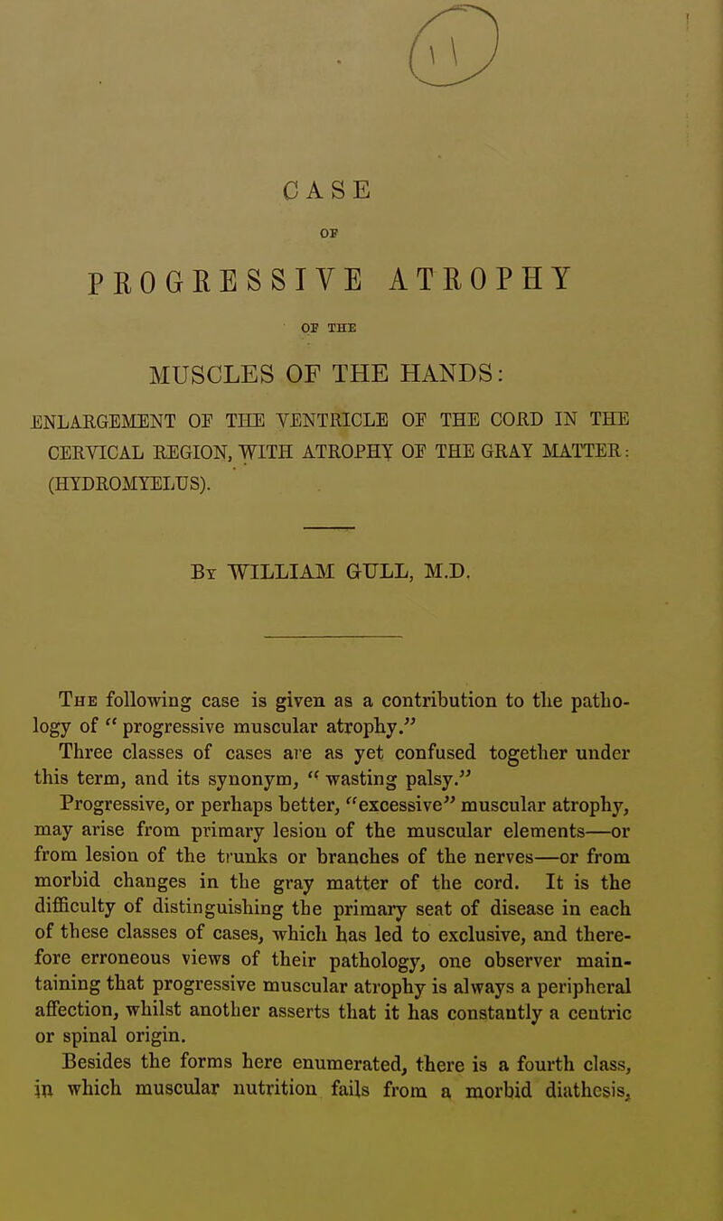 CASE OT? PROGRESSIVE ATROPHY 03? THE MUSCLES OF THE HANDS: ENLARGEMENT OF THE VENTRICLE OE THE CORD IN THE CERVICAL REGION, WITH ATROPHY OE THE GRAY MATTER: (HYDROMYELUS). By WILLIAM GULL, M.D. The following case is given as a contribution to the patho- logy of  progressive muscular atrophy/' Three classes of cases are as yet confused together under this term, and its synonym,  wasting palsy. Progressive, or perhaps better, excessive muscular atrophy, may arise from primary lesion of the muscular elements—or from lesion of the trunks or branches of the nerves—or from morbid changes in the gray matter of the cord. It is the difficulty of distinguishing the primary seat of disease in each of th ese classes of cases, which has led to exclusive, and there- fore erroneous views of their pathology, one observer main- taining that progressive muscular atrophy is always a peripheral affection, whilst another asserts that it has constantly a centric or spinal origin. Besides the forms here enumerated, there is a fourth class, in which muscular nutrition fails from a morbid diathesis,