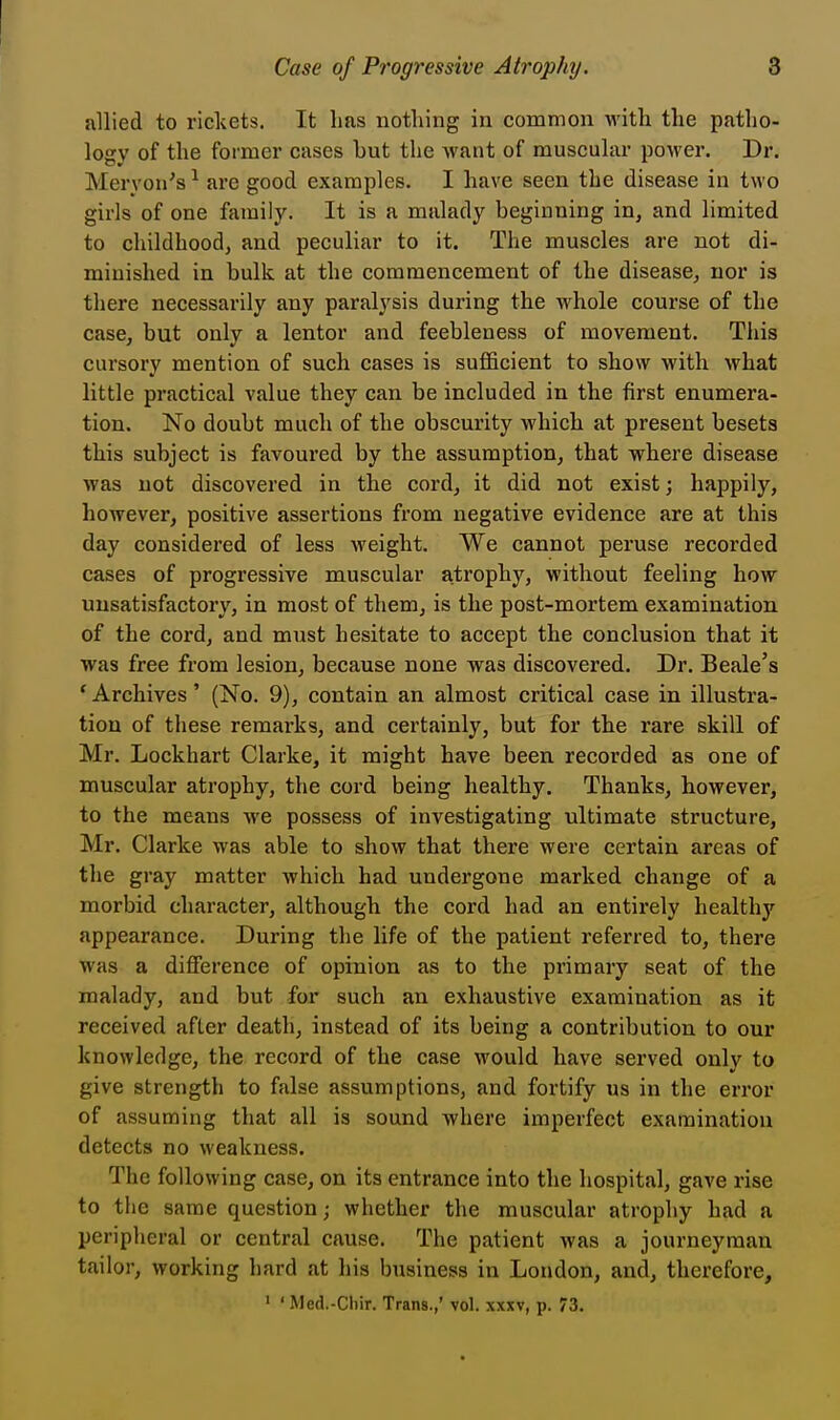 allied to rickets. It has nothing in common with the patho- logy of the former cases hut the want of muscular power. Dr. Meryon's1 are good examples. I have seen the disease in two girls of one family. It is a malady beginning in, and limited to childhood, and peculiar to it. The muscles are not di- minished in bulk at the commencement of the disease, nor is there necessarily any paralysis during the whole course of the case, but only a lentor and feebleness of movement. This cursory mention of such cases is sufficient to show with what little practical value they can be included in the first enumera- tion. No doubt much of the obscurity which at present besets this subject is favoured by the assumption, that where disease was not discovered in the cord, it did not exist; happily, however, positive assertions from negative evidence are at this day considered of less weight. We cannot peruse recorded cases of progressive muscular atrophy, without feeling how unsatisfactory, in most of them, is the post-mortem examination of the cord, and must hesitate to accept the conclusion that it was free from lesion, because none was discovered. Dr. Beale's ' Archives' (No. 9), contain an almost critical case in illustra- tion of these remarks, and certainly, but for the rare skill of Mr. Lockhart Clarke, it might have been recorded as one of muscular atrophy, the cord being healthy. Thanks, however, to the means we possess of investigating ultimate structure, Mr. Clarke was able to show that there were certain areas of the gray matter which had undergone marked change of a morbid character, although the cord had an entirely healthy appearance. During the life of the patient referred to, there was a difference of opinion as to the primary seat of the malady, and but for such an exhaustive examination as it received after death, instead of its being a contribution to our knowledge, the record of the case would have served only to give strength to false assumptions, and fortify us in the error of assuming that all is sound where imperfect examination detects no weakness. The following case, on its entrance into the hospital, gave rise to the same question; whether the muscular atrophy had a peripheral or central cause. The patient was a journeyman tailor, working bard at his business in London, and, therefore, 1 ' Med.-Cbir. Trans.,' vol. xxxv, p. 73.