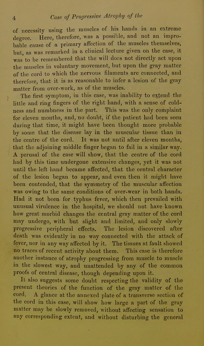 of necessity using the muscles of his hands in an extreme degree. Here, therefore, was a possible, and not an impro- bable cause of a primary affection of the muscles themselves, but as was remarked in a clinical lecture given on the case, it was to be remembered that the will does not directly act upon the muscles in voluntary movement, but upon the gray matter of the cord to which the nervous filaments are connected, and therefore, that it is as reasonable to infer a lesion of the gray matter from over-work, as of the muscles. The first symptom, in this case, was inability to extend the little and ring fingers of the right hand, with a sense of cold- ness and numbness in the part. This was the only complaint for eleven months, and, no doubt, if the patient had been seen during that time, it might have been thought more probable by some that the disease lay in the muscular tissue than in the centre of the cord. It was not until after eleven months, that the adjoining middle finger began to fail in a similar way. A perusal of the case will show, that the centre of the cord had by this time undergone extensive changes, yet it was not until the left hand became affected, that the central character of the lesion began to appear, and even then it might have been contended, that the symmetry of the muscular affection was owing to the same conditions of over-wear in both hands. Had it not been for typhus fever, which then prevailed with unusual virulence in the hospital, we should not have known how great morbid changes the central gray matter of the cord may undergo, with but slight and limited, and only slowly progressive peripheral effects. The lesion discovered after death was evidently in no way connected with the attack of fever, nor in any way affected by it. The tissues at fault showed no traces of recent activity about them. This case is therefore another instance of atrophy progressing from muscle to muscle in the slowest way, and unattended by any of the common proofs of central disease, though depending upon it. It also suggests some doubt respecting the validity of the present theories of the function of the gray matter of the cord. A glance at the annexed plate of a transverse section of the cord in this case, will show how large a part of the gray matter may be slowly removed, without affecting sensation to any corresponding extent, and without disturbing the general