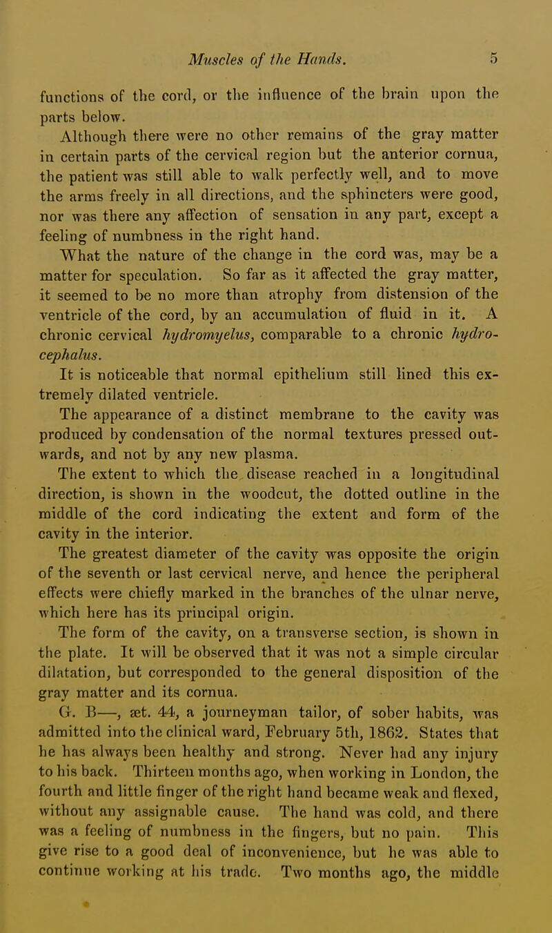 functions of the cord, or the influence of the brain upon the parts below. Although tbere were no other remains of the gray matter in certain parts of the cervical region but the anterior cornua, the patient was still able to walk perfectly well, and to move the arms freely in all directions, and the sphincters were good, nor was there any affection of sensation in any part, except a feeling of numbness in the right hand. What the nature of the change in the cord was, may be a matter for speculation. So far as it affected the gray matter, it seemed to be no more than atrophy from distension of the ventricle of the cord, by an accumulation of fluid in it. A chronic cervical hydromyelus, comparable to a chronic hydro- cephalus. It is noticeable that normal epithelium still lined this ex- tremely dilated ventricle. The appearance of a distinct membrane to the cavity was produced by condensation of the normal textures pressed out- wards, and not by any new plasma. The extent to which the disease reached in a longitudinal direction, is shown in the woodcnt, the dotted outline in the middle of the cord indicating the extent and form of the cavity in the interior. The greatest diameter of the cavity was opposite the origin of the seventh or last cervical nerve, and hence the peripheral effects were chiefly marked in the branches of the ulnar nerve, which here has its principal origin. The form of the cavity, on a transverse section, is shown in the plate. It will be observed that it was not a simple circular dilatation, but corresponded to the general disposition of the gray matter and its cornua. G. B—, set. 44, a journeyman tailor, of sober habits, was admitted into the clinical ward, February 5th, 1862. States that he has always been healthy and strong. Never had any injury to his back. Thirteen months ago, when working in London, the fourth and little finger of the right hand became weak and flexed, without any assignable cause. The hand was cold, and there was a feeling of numbness in the fingers, but no pain. This give rise to a good deal of inconvenience, but he was able to continue working at his trade. Two months ago, the middle