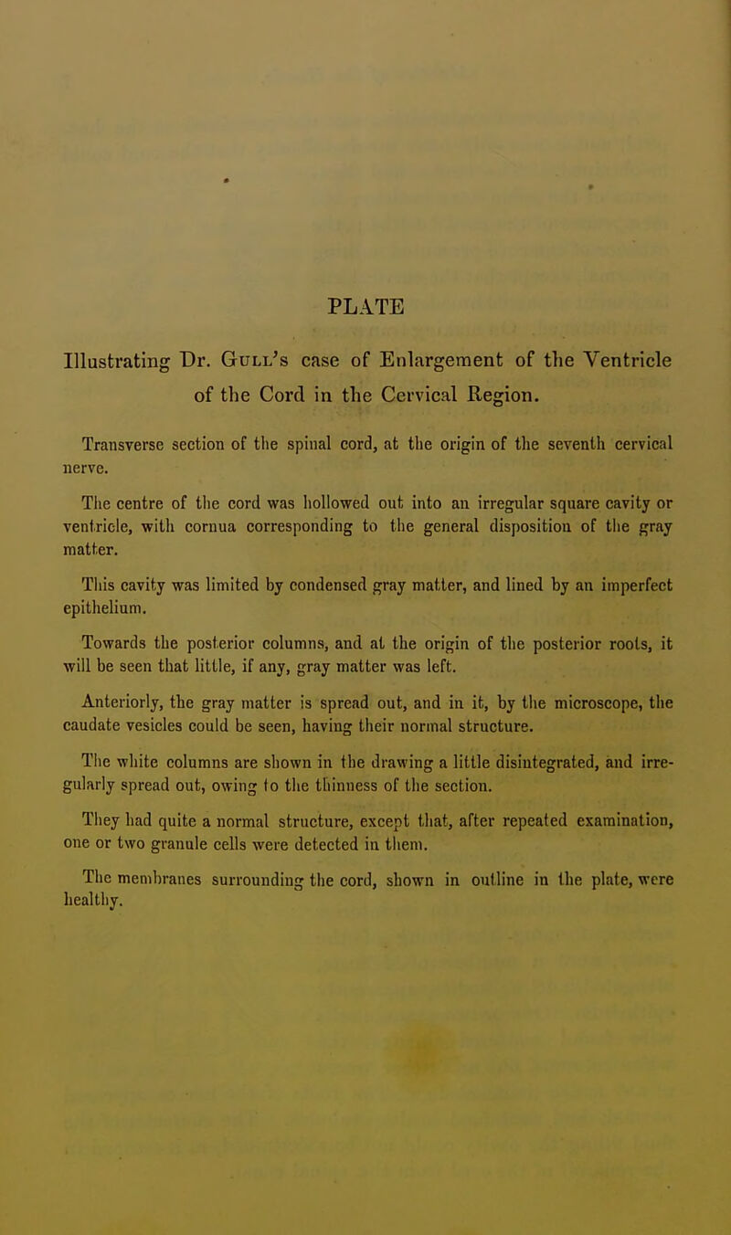 PLATE Illustrating Dr. Gull's case of Enlargement of the Ventricle of the Cord in the Cervical Region. Transverse section of the spinal cord, at the origin of the seventh cervical nerve. The centre of the cord was hollowed out into an irregular square cavity or ventricle, with cornua corresponding to the general disposition of the gray matter. This cavity was limited by condensed gray matter, and lined by an imperfect epithelium. Towards the posterior columns, and at the origin of the posterior roots, it will be seen that little, if any, gray matter was left. Anteriorly, the gray matter is spread out, and in it, by the microscope, the caudate vesicles could be seen, having their normal structure. The white columns are shown in the drawing a little disintegrated, and irre- gularly spread out, owing lo the thinness of the section. They had quite a normal structure, except that, after repeated examination, one or two granule cells were detected in them. The membranes surrounding the cord, shown in outline in the plate, were healthy.