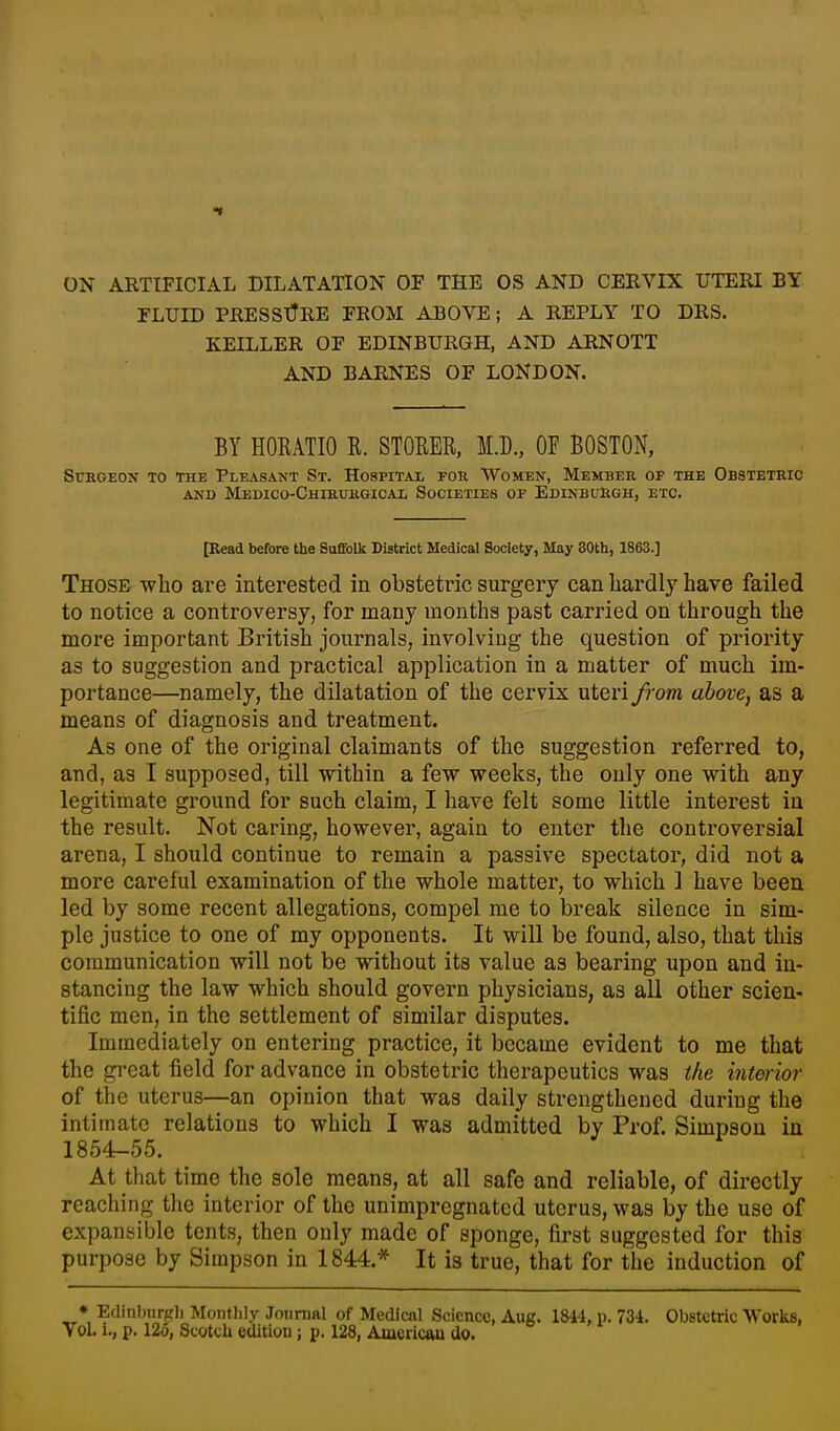 ON ARTIFICIAL DILATATION OF THE OS AND CERVIX UTERI BY FLUID PRESSURE FROM ABOVE; A REPLY TO DRS. KEILLER OF EDINBURGH, AND ARNOTT AND BARNES OF LONDON. BY HORATIO R. STOKER, M.D., OF BOSTON, Surgeon to the Pleasant St. Hospital for Women, Member op the Obstetric AND MeDICO-ChIRURGICAL SOCIETIES OF EDINBURGH, ETC. [Read before the Suffolk District Medical Society, May 30th, 1863.] Those who are interested in obstetric surgery can hardly have failed to notice a controversy, for many months past carried on through the more important British journals, involving the question of priority as to suggestion and practical application in a matter of much im- portance—namely, the dilatation of the cervix uteri from above, as a means of diagnosis and treatment. As one of the original claimants of the suggestion referred to, and, as I supposed, till within a few weeks, the only one with any legitimate ground for such claim, I have felt some little interest in the result. Not caring, however, again to enter the controversial arena, I should continue to remain a passive spectator, did not a more careful examination of the whole matter, to which ] have been led by some recent allegations, compel me to break silence in sim- ple justice to one of my opponents. It will be found, also, that this communication will not be without its value as bearing upon and in- stancing the law which should govern physicians, as all other scien- tific men, in the settlement of similar disputes. Immediately on entering practice, it became evident to me that the great field for advance in obstetric therapeutics was the interior of the uterus—an opinion that was daily strengthened during the intimate relations to which I was admitted by Prof. Simpson in 1854-55. At that time the sole means, at all safe and reliable, of directly reaching the interior of the unimpregnatcd uterus, was by the use of expansible tents, then only made of sponge, first suggested for this purpose by Simpson in 1844.* It is true, that for the induction of • Edinljiirgl) Moiitlily Jonnial of Medical Science, Aug. 1844, p. 734. Obstetric Works, Yol. i., p. 12o, Scotch edition j p. 128, Americau do.