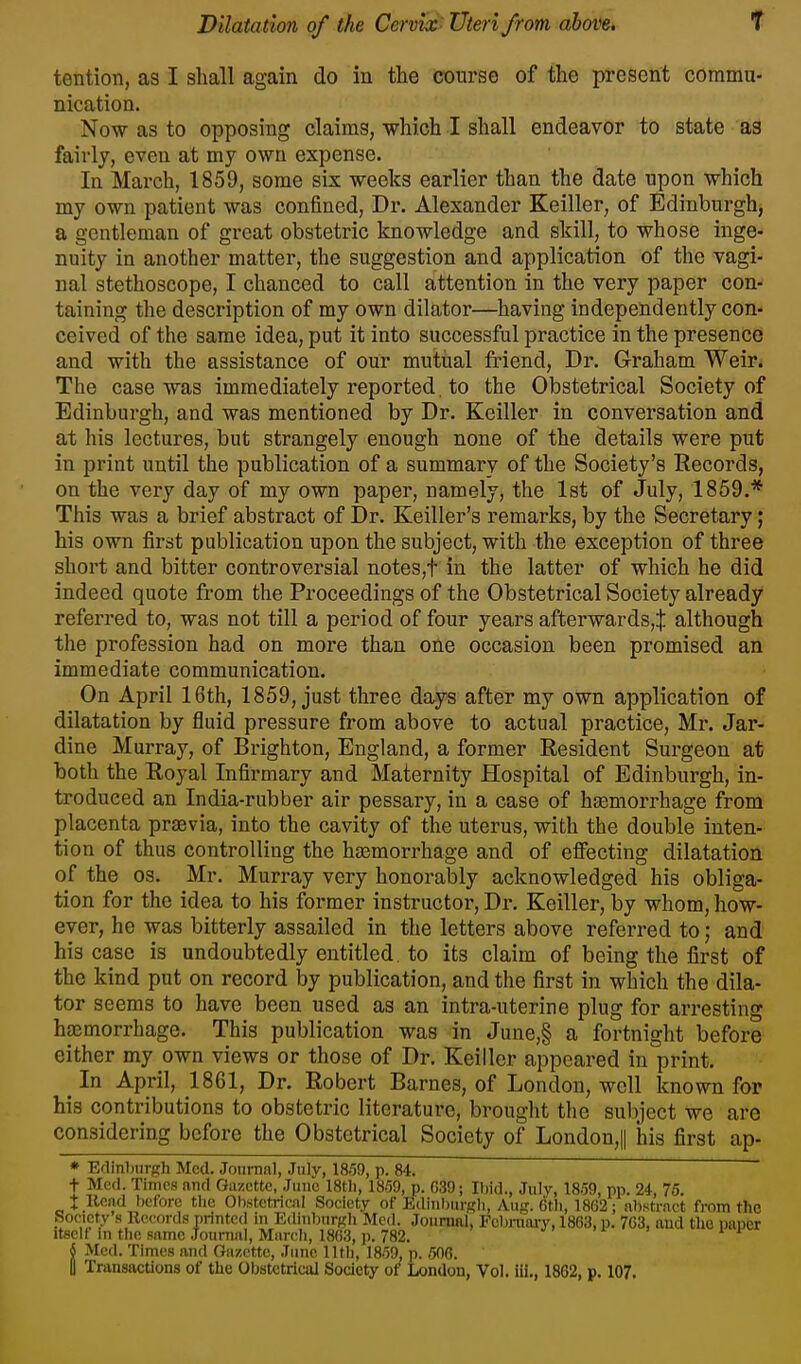 tention, as I shall again do in the course of the present commu- nication. Now as to opposing claims, which I shall endeavor to state as fairly, even at my own expense. In March, 1859, some six weeks earlier than the date upon which my own patient was confined, Dr. Alexander Keiller, of Edinburgh, a gentleman of great obstetric knowledge and skill, to whose inge- nuity in another matter, the suggestion and application of the vagi- nal stethoscope, I chanced to call attention in the very paper con- taining the description of my own dilator—having independently con- ceived of the same idea, put it into successful practice in the presence and with the assistance of our mutual friend. Dr. Graham Weir. The case was immediately reported. to the Obstetrical Society of Edinburgh, and was mentioned by Dr. Keiller in conversation and at his lectures, but strangely enough none of the details were put in print until the publication of a summary of the Society's Records, on the very day of my own paper, namely, the 1st of July, 1859.* This was a brief abstract of Dr. Keiller's remarks, by the Secretary; his own first publication upon the subject, with the exception of three short and bitter controversial notes,t in the latter of which he did indeed quote from the Proceedings of the Obstetrical Society already referred to, was not till a period of four years afterwards,^ although the profession had on more than one occasion been promised an immediate communication. On April 16th, 1859, just three days after my own application of dilatation by fluid pressure from above to actual practice, Mr. Jar- dine Murray, of Brighton, England, a former Eesident Surgeon at both the Eoyal Infirmary and Maternity Hospital of Edinburgh, in- troduced an India-rubber air pessary, in a case of haemorrhage from placenta prsevia, into the cavity of the uterus, with the double inten- tion of thus controlling the hasmorrhage and of effecting dilatation of the OS. Mr. Murray very honorably acknowledged his obliga- tion for the idea to his former instructor. Dr. Keiller, by whom, how- ever, he was bitterly assailed in the letters above referred to; and his case is undoubtedly entitled, to its claim of being the first of the kind put on record by publication, and the first in which the dila- tor seems to have been used as an intra-uterine plug for arresting htemorrhage. This publication was in June,§ a fortnight before either my own views or those of Dr. Keiller appeared in print. In April, 1861, Dr. Robert Barnes, of London, well known for his contributions to obstetric literature, brought the subject we are considering before the Obstetrical Society of London,|| his first ap- * Edinburgh Med. Journal, July, 18.59, p. 84. t Mcfi. Times and Gazette, June 18tli, 18.59, p. 0.39; Ibid., July, 18.59, pp. 24, 75. t Head before the Obstetrical Society of Edinburgh, Aug. 6th, 1862; abstract from the Society .s Records printed in Edinburgh Med. Journal, Feljniaiy, 1863, p. 703, and tho paper Itself m the same Journal, March, 1863, p. 782. 4 Med. Times and Gazette, June lltli, 18.59, p. .506. I Transactions of the Obstetrical Society of London, Vol. iii., 1862, p. 107.