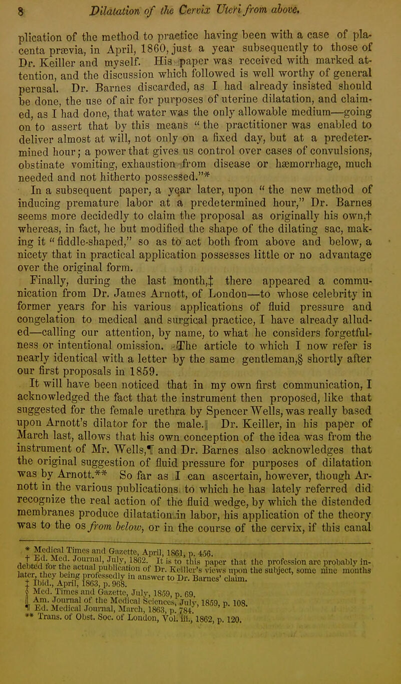 plication of the method to practice having been with a case of pla- centa prajvia, in April, 1860, just a year subsequently to those of Dr. Keiller and myself. His ^papcr was received with marked at- tention, and the discussion which followed is well worthy of general perusal. Dr. Barnes discarded, as I had already insisted should be done, the use of air for purposes of uterine dilatation, and claim- ed, as I had done, that water was the only allowable medium—going on to assert that by this means  the practitioner was enabled to deliver almost at will, not only on a fixed day, but at a predeter- mined hour; a power that gives us control over cases of convulsions, obstinate vomiting, exhaustion from disease or haemorrhage, much needed and not hitherto possessed.* In a subsequent paper, a yqar later, upon  the new method of inducing premature labor at a predetermined hour, Dr. Barnes seems more decidedly to claim the proposal as originally his own,t whereas, in fact, he but modified the shape of the dilating sac, mak- ing it  fiddle-shaped, so as to act both from above and below, a nicety that in practical application possesses little or no advantage over the original form. Finally, during the last month,:]: there appeared a commu- nication from Dr. James Arnott, of London—to whose celebrity in former years for his various applications of fluid pressure and congelation to medical and surgical practice, I have already allud- ed—calling our attention, by name, to what he considers forgetful- ness or intentional omission. -The article to which I now refer is nearly identical with a letter by the same gentleman,§ shortly after our first proposals in 1859. It will have been noticed that in my own first communication, I acknowledged the fact that the instrument then proposed, like that suggested for the female urethra by Spencer Wells, was really based upon Arnott's dilator for the male.|| Dr. Keiller, in his paper of March last, allows that his own conception of the idea was from the instrument of Mr. Wells,! and Dr. Barnes also acknowledges that the original suggestion of fluid pressure for purposes of dilatation was by Arnott,** So far as I can ascertain, however, though Ar- nott in the various publications, to which he has lately referred did recognize the real action of the fluid wedge, by which the distended membranes produce dilatation .in labor, his application of the theory was to the OBfrom below, or in the course of the cervLx, if this canal t ^f'-^^^T^ .'^ Gazette, April, 1861, p. 456. ^„tJ^. -^fJ»'y> .1862. It Ik to this paper that the profession m-c probably in- H n f - P''''f it?o» of Dr. Keiller's views upon the subject, some i5nc months later they being professedly in answer to Dr. Barnes' claim. 1 Ibid., April, 1863, p. 908. v^auii. i Med. Times and Gazette, July, 1859, p 69 I ^^i',™*^! I^cclical Seicnces. July, 1859, p. 108. f Ed. Medical Journal, Marcli, 1863, p. 784 ** Trans, of Oljst. Soc. of Loudon, Vol. iii.,'1862, p. 120.