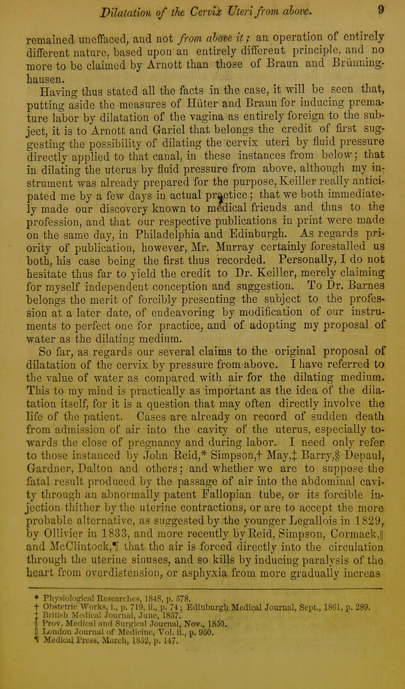 remained imcffaced, and not from above it; an operation of entirely different nature, based upon an entirely different principle, and no more to be claimed by Arnott than those of Braun and Briinniug- hausen. Having thus stated all the facts in the case, it will be seen that, putting aside the measures of Hiiter and Braun for inducing prema- ture labor by dilatation of the vagina as entirely foreign to the sub- ject, it is to Arnott and Gariel that belongs the credit of first sug- gesting the possibility of dilating the cervix uteri by fluid pressure directly applied to that canal, in these instances from below; that in dilating the uterus by fluid pressure from above, although my in- strument was already prepared for the purpose, Keiller really antici- pated me by a few days in actual pr^etice; that we both immediate- ly made our discovery known to medical friends and thus to the profession, and that our respective publications in print were made on the same day, in Philadelphia and Edinburgh. As regards pri- ority of publication, however, Mr. Murray certainly forestalled us both, his case being the first thus recorded. Personally, I do not hesitate thus far to yield the credit to Dr. Keiller, merely claiming for myself independent conception and suggestion. To Dr. Barnes belongs the merit of forcibly presenting the subject to the profes- sion at a later date, of endeavoring by modification of our instru- ments to perfect one for practice, and of adopting my proposal of water as the dilating medium. So far, as regards our several claims to the original proposal of dilatation of the cervix by pressure from above. I have referred to the value of water as compared with air for the dilating medium. This to my mind is practically as important as the idea of the dila- tation itself, for it is a question that may often directly involve the life of the patient. Cases are already on record of sudden death from admission of air into the cavity of the uterus, especially to- wards the close of pregnancy and during labor. I need only refer to those instanced by John Eeid,* Simpson,! May,:]: Barry,§ Depaul, Gardner, Dalton and others; and whether we are to suppose the fatal result produced by the passage of air into the abdominal cavi- ty through an abnormally patent Fallopian tube, or its forcible in- jection thither by the uterine contractions, or are to accept the more probable alternative, as suggested by the younger Legallois in 1829, by Ollivier in 1833, and more recently byRcid, Simpson, Cormack.|| and McOlintock,! that the air is forced directly into the circulation through the uterine sinuses, and so kills by inducing paralysis of the heart from overdistension, or asphyxia from more gradually increas ♦ Pliysiologicnl Kcscarclics, ]iS48, p. .578. t Obstetric Works, i., p. 719, ii., p. 74; Edinburgh Medical Journal, Sept., 18C1, p. 289. t Britisli Mwikiil .Joiiriiiil, June, 1857. 5 Prov. Mcflicnl nnd SiirKir.'il .Toiimal, Nov., 1850. II London Journal of Medicine, Vol. ii., p. 950. S Mediuil I'ross, March, 1852, p. 147.