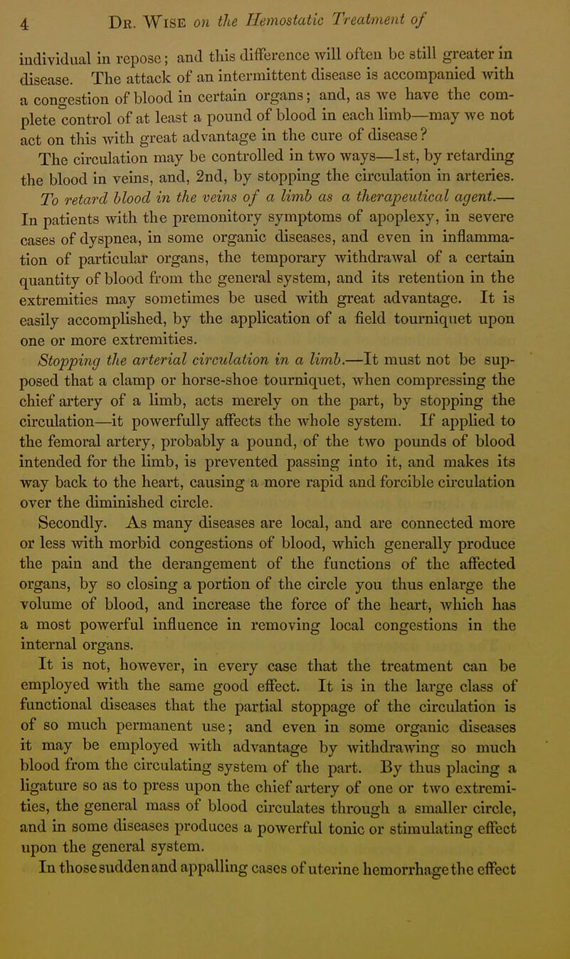 iudividiial in repose; and this difference will often be still greater in disease. The attack of an intermittent disease is accompanied with a congestion of blood in certain organs; and, as we have the com- plete control of at least a pound of blood in each limb—may we not act on this Avith great advantage in the cure of disease ? The circulation may be controlled in two ways—1st, by retarding the blood in veins, and, 2nd, by stopping the circulation in arteries. To retard blood in the veins of a limb as a therapeutical agent.— In patients with the premonitory symptoms of apoplexy, in severe cases of dyspnea, in some organic diseases, and even in inflamma- tion of particular organs, the temporary withdrawal of a certain quantity of blood from the general system, and its retention in the extremities may sometimes be used with great advantage. It is easily accomplished, by the application of a field tourniquet upon one or more extremities. Stopping the arterial circulation in a limb.—It must not be sup- posed that a clamp or horse-shoe tourniquet, when compressing the chief artery of a limb, acts merely on the part, by stopping the circulation—it powerfully affects the whole system. If applied to the femoral artery, probably a pound, of the two pounds of blood intended for the limb, is prevented passing into it, and makes its way back to the heart, causing a more rapid and forcible cii'culation over the diminished circle. Secondly. As many diseases are local, and are connected more or less with morbid congestions of blood, which generally produce the pain and the derangement of the functions of the affected organs, by so closing a portion of the circle you thus enlarge the volume of blood, and increase the force of the heart, which has a most powerful influence in removing local congestions in the internal organs. It is not, however, in every case that the treatment can be employed with the same good effect. It is in the large class of functional diseases that the partial stoppage of the circulation is of so much permanent use; and even in some organic diseases it may be employed Avith advantage by -withdrawing so much blood from the circulating system of the part. By thus placing a ligature so as to press upon the chief artery of one or two extremi- ties, the general mass of blood circulates through a smaller circle, and in some diseases produces a powerful tonic or stimulating effect upon the general system. In those sudden and appalling cases of uterine hemorrhage the effect