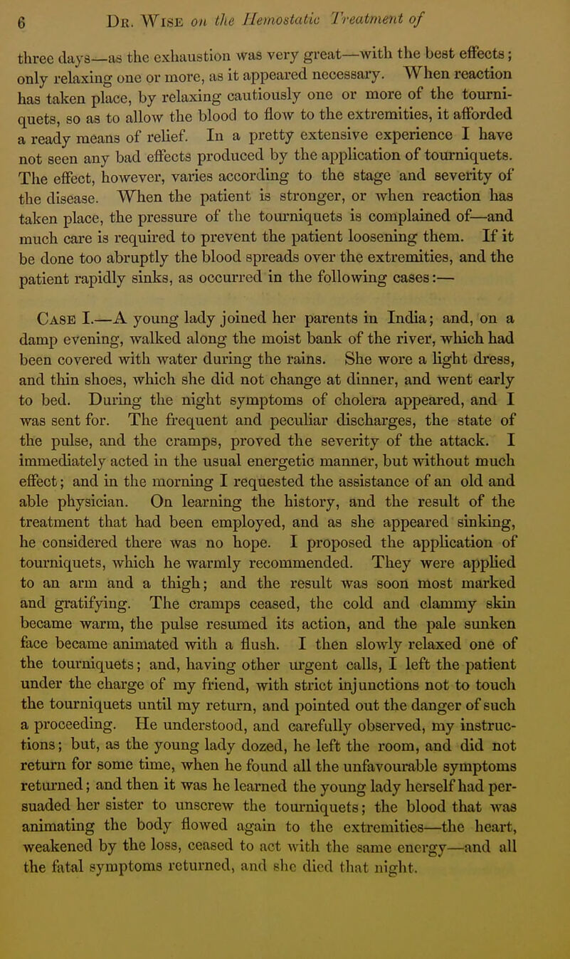three days—as the exhaustion was very great—with the best effects; only relaxing one or more, as it appeared necessary. When reaction has taken place, by relaxing cautiously one or more of the tourni- quets, so as to allow the blood to flow to the extremities, it afforded a ready means of relief In a pretty extensive experience I have not seen any bad effects produced by the application of tourniquets. The effect, however, varies according to the stage and severity of the disease. When the patient is stronger, or when reaction has taken place, the pressure of the tom-niquets is complained of—and much care is required to prevent the patient loosening them. If it be done too abruptly the blood spreads over the extremities, and the patient rapidly sinks, as occurred in the following cases:— Case I.—A young lady joined her parents in India; and, on a damp evening, walked along the moist bank of the river, which had been covered with water during the rains. She wore a light dress, and thin shoes, which she did not change at dinner, and went early to bed. During the night symptoms of cholera appeared, and I was sent for. The frequent and peculiar discharges, the state of the pulse, and the cramps, proved the severity of the attack. I immediately acted in the usual energetic manner, but without much effect; and in the morning I requested the assistance of an old and able physician. On learning the history, and the result of the treatment that had been employed, and as she appeared sinking, he considered there was no hope. I proposed the application of tourniquets, which he warmly recommended. They were applied to an arm and a thigh; and the result was soon most marked and gratifying. The cramps ceased, the cold and clammy skin became warm, the pulse resumed its action, and the pale sunken face became animated with a flush. I then slowly relaxed one of the tourniquets; and, having other urgent calls, I left the patient under the charge of my friend, with strict injunctions not to touch the tourniquets until my return, and pointed out the danger of such a proceeding. He understood, and carefully observed, my instruc- tions; but, as the young lady dozed, he left the room, and did not return for some time, when he found all the unfavourable symptoms retui-ned; and then it was he learned the young lady herself had per- suaded her sister to unscrew the tom-niquets; the blood that was animating the body flowed again to the extremities—the heart, weakened by the loss, ceased to act with the same energy—and all the fatal symptoms returned, and she died that night.