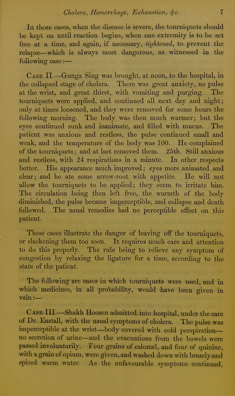 In those cases, when the disease is severe, the toarniquets should be kept on until reaction begins, when one extremity is to be set free at a time, and again, if necessary, tightened, to prevent the relapse—which is always most dangerous, as witnessed in the following case:— Case II.—Gunga Sing was brought, at noon, to the hospital, in the collapsed stage of cholera. There was great anxiety, no pulse at the wrist, and great thirst, with vomiting and purging. The tom-niquets were applied, and continued all next day and night; only at times loosened, and they were removed for some hours the following morning. The body was then much warmer; but the eyes continued sunk and inanimate, and filled with mucus. The patient was anxious and restless, the pulse continued small and weak, and the temperature of the body was 100. He complained of the tomTiiquets; and at last removed them. 25th. Still anxious and restless, with 24 respirations in a minute. In other respects better. His appearance much improved; eyes more animated and clear; and he ate some arrow-root with appetite. He will not allow the tourniquets to be appKed; they seem to irritate him. The circulation being then left free, the warmth of the body diminished, the pulse became imperceptible, and collapse and death followed. The usual remedies had no perceptible effect on this patient. These cases illustrate the danger of leaving off the tourniquets, or slackening them too soon. It requires much care and attention to do this properly. The rule being to relieve any symptom of congestion by relaxing the ligature for a time, according to the state of the patient. The following are cases in which toiuTiiquets were used, and in which medicines, in all probability, would have been given in vain:— Case III.—Shakh Hoosen admitted into hospital, under the care of Dr. Eastall, with the usual symptoms of cholera. The pulse was imperceptible at the wrist—body covered with cold perspu-ation— no secretion of urine—and the evacuations from the bowels were passed involuntarily. Four grains of calomel, and four of quinine, with a grain of opium, were given, and washed down with brandy and spiced warm water. As the unfavourable symptoms continued.