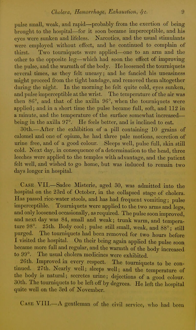 pulse small, weak, and rapid—probably from the exertion of being brought to the hospital—for it soon became imperceptible, and his eyes were sunken and lifeless. Narcotics, and the usual stimulants were employed without effect, and he continued to complain of thirst. Two tourniquets were applied—one to an arm and the other to the opposite leg—which had soon the effect of improving the piJse, and the warmth of the body. He loosened the tourniquets several times, as they felt uneasy; and he fancied his uneasiness might proceed from the tight bandage, and removed them altogether during the night. In the morning he felt quite cold, eyes sunken, and pulse imperceptible at the wrist. The temperatm-e of the air was then 86°, and that of the axUla 96°, when the tourniquets were applied; and in a short time the pulse became full, soft, and 112 in a minute, and the temperature of the surface somewhat increased— being in the axilla 97°. He feels better, and is inclined to eat. 30th.—After the exhibition of a pill containing 10 grains of calomel and one of opium, he had three pale motions, secretion of urine free, and of a good colour. Sleeps well, pulse full, skin still cold. Next day, in consequence of a determination to the head, three leeches were applied to the temples with advantage, and the patient felt well, and wished to go home, but was induced to remain two days longer in hospital. Case VII.—Sadee Misterie, aged 30, was admitted into the hospital on the 23rd of October, in the collapsed stage of cholera. Has passed rice-water stools, and has had frequent vomiting; pulse imperceptible. Tourniquets were applied to the two arms and legs, and only loosened occasionally, as required. The pulse soon improved, and next day was 84, small and weak; trunk warm, and tempera- ture 98°. 25th. Body cool; pulse still small, weak, and 88°; still purged. The tourniquets had been removed for two hours before I visited the hospital. On their being again applied the pulse soon became more full and regular, and the warmth of the body increased to 99°. The usual cholera medicines were exhibited. 26th. Improved in every respect. The tourniquets to be con- tinued. 27th. Nearly weU; sleeps weU; and the temperature of the body is natural; secretes urine; dejections of a good colour. 30th. The tom-niquets to be left off by degrees. He left the hospital quite well on the 3rd of November. Ca.se VIII.—a gentleman of the civil service, wlio had been