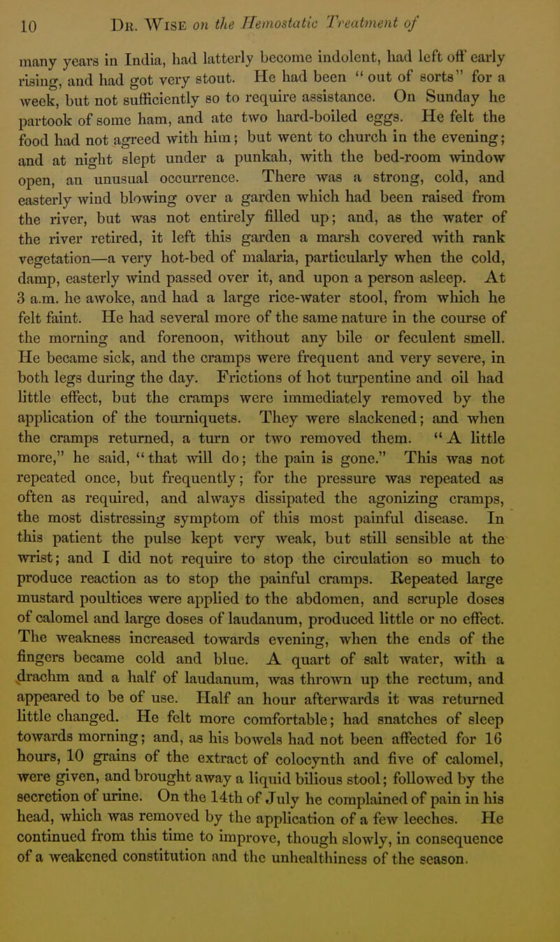 many years in India, had latterly become indolent, had left off early rising, and had got very stout. He had been  out of sorts for a week, but not sufficiently so to require assistance. On Sunday he partook of some ham, and ate two hard-boiled eggs. He felt the food had not agreed with him; but went to church in the evening; and at night slept under a punkah, with the bed-room window open, an unusual occurrence. There was a strong, cold, and easterly wind blowing over a garden which had been raised from the river, but was not entirely filled up; and, as the water of the river retked, it left this garden a mai-sh covered with rank vegetation—a very hot-bed of malaria, particularly when the cold, damp, easterly wind passed over it, and upon a person asleep. At 3 a.m. he awoke, and had a large rice-water stool, from which he felt faint. He had several more of the same nature in the course of the morning and forenoon, without any bile or feculent smell. He became sick, and the cramps were frequent and very severe, in both legs during the day. Frictions of hot turpentine and oil had little effect, but the cramps were immediately removed by the application of the toiu*niquets. They were slackened; and when the cramps returned, a turn or two removed them.  A little more, he said, that will do; the pain is gone. This was not repeated once, but frequently; for the pressure was repeated as often as required, and always dissipated the agonizing cramps, the most distressing symptom of this most painful disease. In this patient the pulse kept very weak, but stiU sensible at the wrist; and I did not require to stop the circulation so much to produce reaction as to stop the painful cramps. Repeated large mustard poultices were applied to the abdomen, and scruple doses of calomel and large doses of laudanum, produced little or no effect. The weakness increased towards evening, when the ends of the fingers became cold and blue. A quart of salt water, with a drachm and a half of laudanum, was thrown up the rectum, and appeared to be of use. Half an hour afterwards it was returned little changed. He felt more comfortable; had snatches of sleep towards morning; and, as his bowels had not been affected for 16 hours, 10 grains of the extract of colocynth and five of calomel, were given, and brought away a liquid bilious stool; followed by the secretion of urine. On the 14th of July he complained of pain in his head, which was removed by the application of a few leeches. He continued from tliis time to unprove, though slowly, in consequence of a weakened constitution and the unhealthiness of the season.
