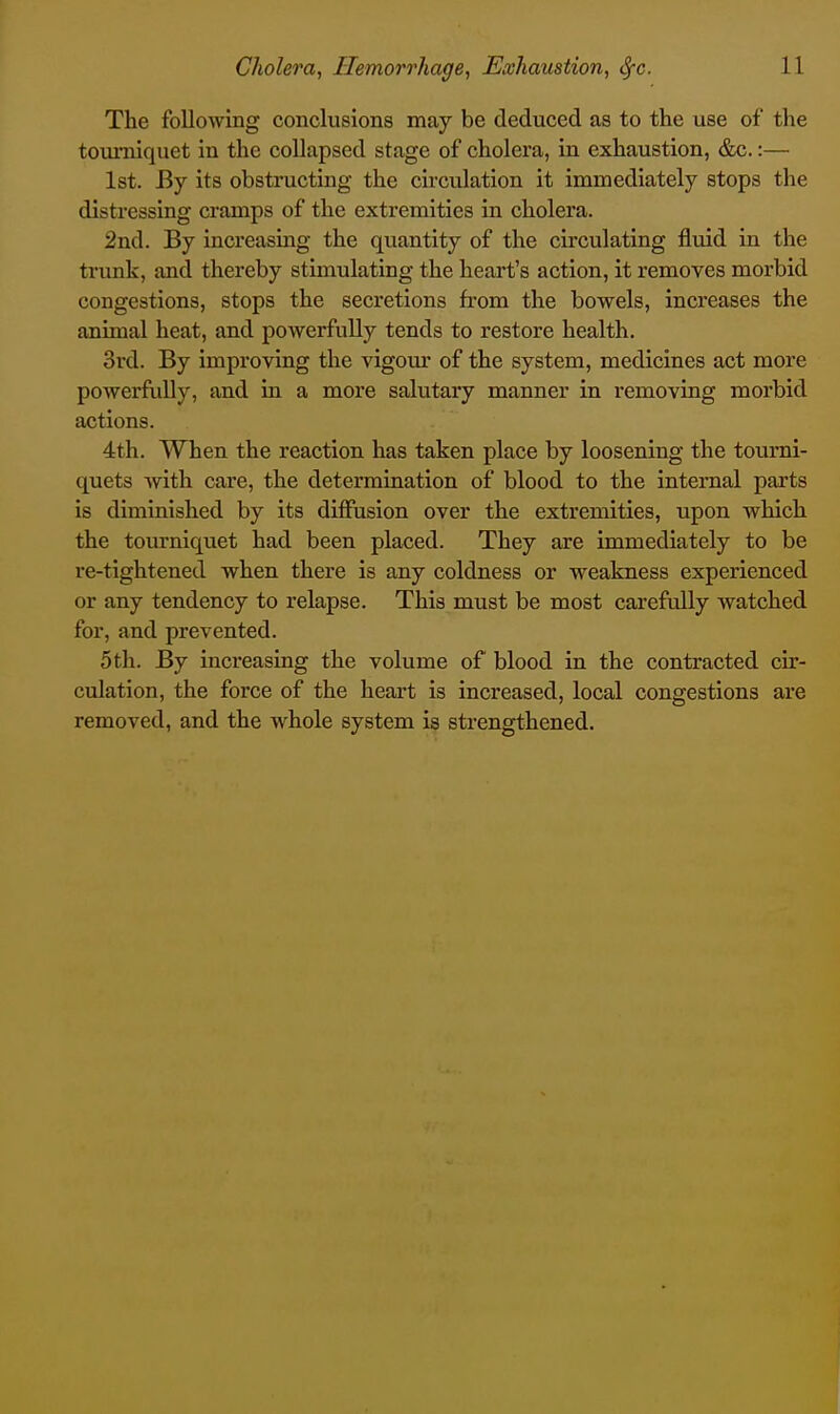 The following conclusions may be deduced as to the use of the tourniquet in the collapsed stage of cholera, in exhaustion, &c.:— 1st. By its obstructing the circulation it immediately stops the distressing cramps of the extremities in cholera. 2nd. By increasing the quantity of the circulating fluid in the trunk, and thereby stimulating the heart's action, it removes morbid congestions, stops the secretions from the bowels, increases the animal heat, and powerfully tends to restore health. 3rd. By improving the vigour of the system, medicines act more powerfully, and in a more salutary manner in removing morbid actions. 4th. When the reaction has taken place by loosening the tourni- quets with care, the determination of blood to the internal parts is diminished by its diffusion over the extremities, upon which the tourniquet had been placed. They are immediately to be re-tightened when there is any coldness or weakness experienced or any tendency to relapse. This must be most carefully watched for, and prevented. 5th. By increasiag the volume of blood in the contracted cir- culation, the force of the heart is increased, local congestions are removed, and the whole system is strengthened.