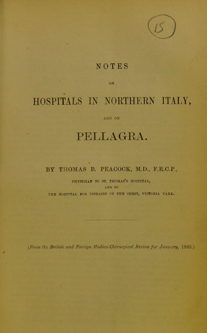 NOTES ON HOSPITALS IN NORTHERN ITALY, AND ON PELLAGRA. BY THOMAS B. PEACOCK, M.D., F.R.C.P., PHYSICIAN TO ST. THOMAS'S HOSPITAL, AND TO THE HOSPITAL FOR DISEASES OF THH OHBST, VIOTORIA PARK. (Prom the British and Foreign ATedico-Ghiruiyical Review for January, 1863.)