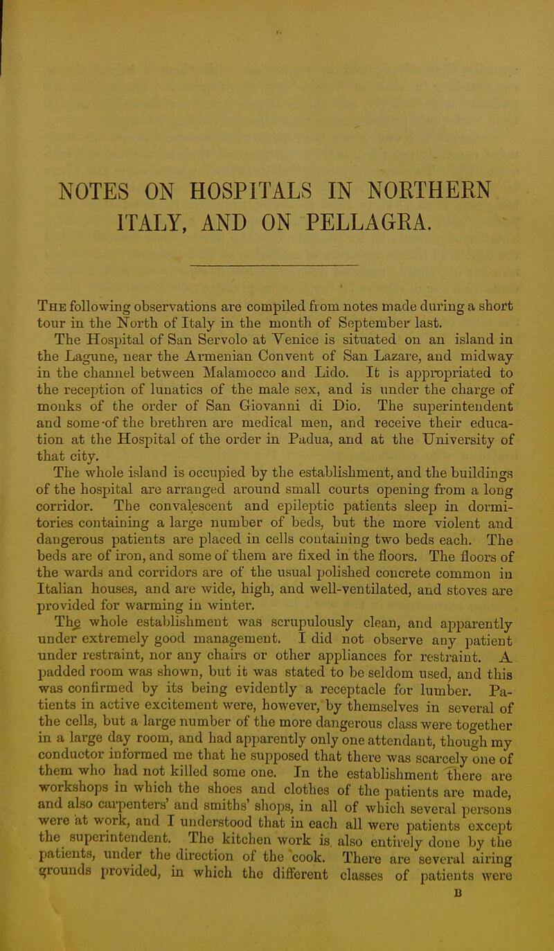 NOTES ON HOSPITALS IN NORTHERN ITALY, AND ON PELLAGRA. The following observations are compiled fiom notes made during a short tour in the North of Italy in the mouth of September last. The Hospital of San Servolo at Venice is situated on an island in the Lagune, near the Armenian Convent of San Lazare, and midway in the channel between Malamocco and Lido. It is appropriated to the reception of lunatics of the male sex, and is under the charge of monks of the order of San Giovanni di Dio. The superintendent and some-of the brethren are medical men, and receive their educa- tion at the Hospital of the order in Padua, and at the University of that city. The whole island is occupied by the establishment, and the buildings of the hospital are arranged around small courts opening from a long corridor. The convalescent and epileptic patients sleep in dormi- tories containing a large number of beds, but the more violent and dangerous patients are placed in cells containing two beds each. The beds are of iron, and some of them are fixed in the floors. Tlie floors of the warda and corridors are of the usual polished concrete common in Italian houses, and are wide, high, and well-ventilated, and stoves are provided for warming in winter, Th^ whole establishment was scrupulously clean, and apparently under extremely good management. I did not observe any patient tinder restraint, nor any chairs or other appliances for i-esti'aint. A padded room was shown, but it was stated to be seldom used, and this was confirmed by its being evidently a receptacle for lumber. Pa- tients in active excitement were, however, by themselves in several of the cells, but a large number of the more dangerous class were together in a large day room, and had apjiarently only one attendant, though my conductor informed me that he supposed that there was scarcely one of them who had not killed some one. In the establishment there are work.shops in which the shoes and clothes of the patients are made, and also carpenters' and smiths' shops, in all of which several persons were at work, and I understood that in each all were patients except the superintendent. The kitchen work is. also entirely done by the patieiit.s, under the direction of the cook. There are several airing grounds provided, in which the different classes of patients were B