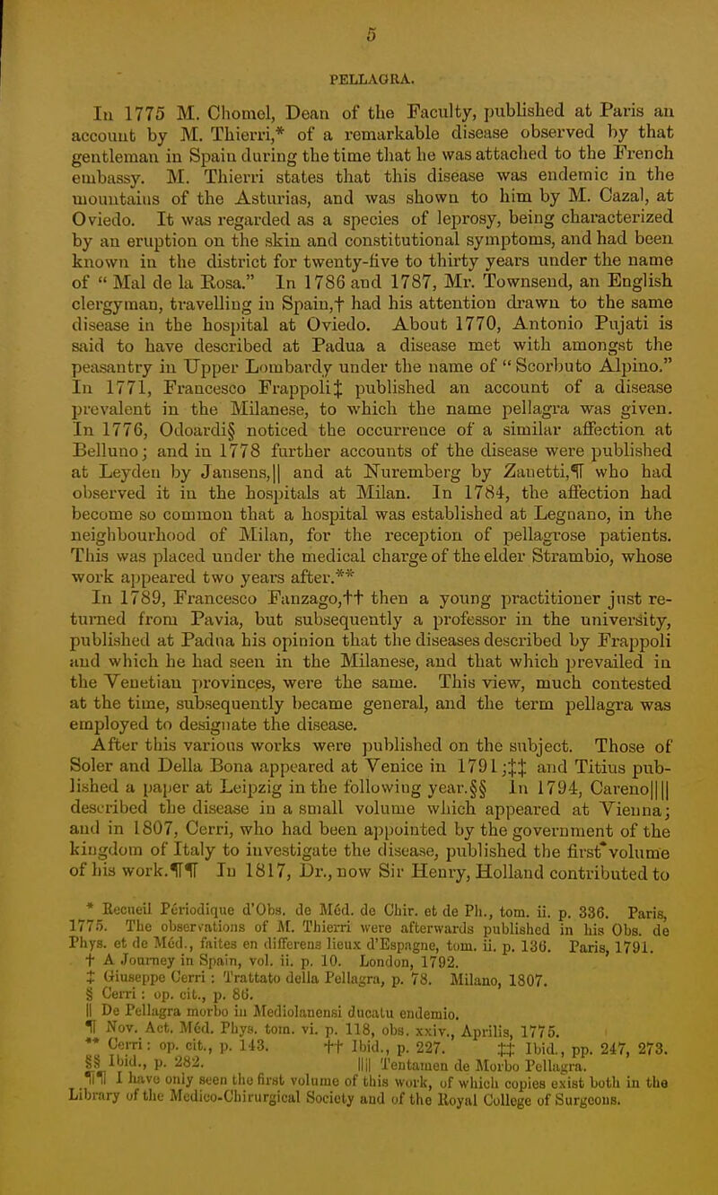 PELLAGRA. Ill 1775 M. Chomol, Dean of the Faculty, published at Paris au account by M. Thierri,* of a remarkable disease observed by that gentleman iu Spain during the time that he was attached to the French embassy. M. Thierri states that this disease was endemic in the mountains of the Asturias, and was shown to him by M. Oazal, at Oviedo. It was regarded as a species of leprosy, being characterized by an eruption on the skin and constitutional symptoms, and had been known in the district for twenty-five to thirty years under the name of  Mai de la Rosa. In 1786 and 1787, Mr. Townseud, an English clergyman, travelling in Spaiu,t had his attention cli-awu to the same disease in the hospital at Oviedo. About 1770, Antonio Pujati is said to have described at Padua a disease met with amongst the peasantry in Upper Lombardy under the name of  Scorbuto Alpino. In 1771, Francesco FrappoliJ published an account of a disease prevalent in the Milanese, to -which the name pellagr-a was given. In 1776, Odoardi§ noticed the occurrence of a similar affection at Belluno; and in 1778 further accounts of the disease were published at Leydeu by Jansens,|| and at Nuremberg by Zanetti,^ who had observed it in the hosjjitals at Milan. In 1784, the affection had become so common that a hospital was established at Leguano, in the neighbourhood of Milan, for the reception of pellagrose patients. This was placed under the medical charge of the elder Str-ambio, whose work ajjpeared two years after.** In 1789, Francesco Fanzago,tt then a young practitioner just re- turned from Pavia, but subsequently a professor in the university, published at Padna bis opinion that the diseases described by Frappoli and which he had seen in the Milanese, and that which prevailed iu the Venetian pi'ovincps, were the same. This view, much contested at the time, subsequently became general, and the term j^ellagra was employed to designate the disease. After this various works were ])ublished on the subject. Those of Soler and Delia Bona appeared at Venice in 1791 and Titius pub- lished a paper at Leipzig in the following year.§§ la 1794, Careno|||| described the disease in a small volume which appeared at Vienna; and in 1807, Cerri, who had been appointed by the government of the kingdom of Italy to investigate the disease, published the first*volume of his work.lTK In 1817, Dr., now Sir Henry, Holland contributed to * Recueil Pcriodiqiie d*Obs. de M6d. de Chir. et de Ph., torn. ii. p. 336. Paris, 177.5. The observations of M. Thiei-ri were afterwards published in his Obs. de Phys. et de Med., faites en differeus lieux d'Espagne, torn. ii. p. 13(3. Paris 1791. t A JouiTiey in Spain, vol. ii. p. 10. London, 1792. ' t Giuseppe Cerri: Trattato della Pellagra, p. 78. Milano, 1807, § Cerri: op. cit., p. 86. II De Pellagra morbo in Mediolanensi ducalu endemio. H Nov. Act. Med. Phys. torn. vi. p. 118, obs. xxiv., Aprilis, 1775. Cerri: op. cit., ]). 143. ft Ibid,, p. 227. tt Ibid., pp. 247, 273. P« r l'' ^' f '-^'entamen de Morbo Pclhmra. llTI I luive only seen tlie fir.sl volume of this work, uf whieh copies exist both in the Library of the Mcdico-Chirurgical Society and of the lloynl College of Surgeons.