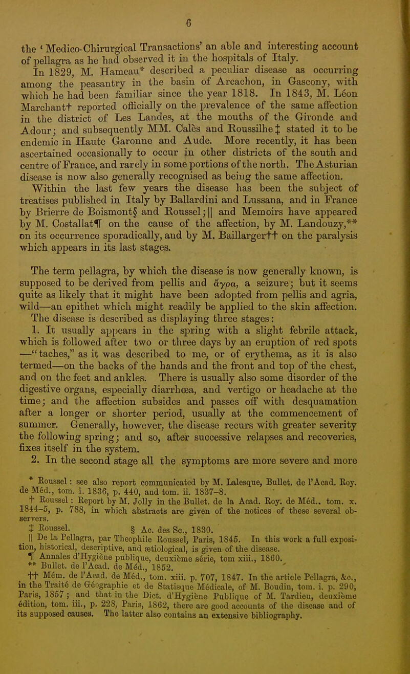 the »Medico-Chirurgical Transactions' an able and interesting account of pellagi-a as he had observed it in the hospitals of Italy. In 1829 M. Hameau* described a peculiar disease as occurring among the peasantry in the basin of Arcachon, in Gascony, with which he had been familiar since the year 1818. In 1843, M. Leon Marchantt reported officially on the prevalence of the same affection in the district of Les Landes, at the mouths of the Gironde and Adour; and subsequently MM. Gales and RoussilheJ stated it to be endemic in Haute Garonne and Aude. More recently, it has been ascertained occasionally to occur in other districts of the south and centre of France, and rarely in some portions of the north. The Asturian disease is now also generally recognised as being the same affection. Within the last few years the disease has been the subject of treatises published in Italy by Ballardini and Lussana, and in France by Brierre de Boismout§ and Iloussel;|| and Memoirs have appeared by M. CostallatlT on the cause of the affection, by M. Landouzy,** on its occurrence sporadically, and by M. Baillargertt on the paralysis which appeal's in its last stages. The term pellagra, by which the disease is now generally known, is supposed to be derived from pelUs and aypa, a seizure; but it seems quite as likely that it might have been adopted from pellis and agria, wild—an epithet which might readily be applied to the skin affection. The disease is described as displaying three stages: 1. It usually appears in the spring with a slight febrile attack, which is followed after two or three days by an eruption of red spots — taches, as it was described to me, or of ei^thema, as it is also termed—on the backs of the hands and the front and top of the chest, and on the feet and ankles. There is usually also some disorder of the digestive organs, especially diarrhoea, and vertigo or headache at the time; and the affection subsides and passes off with desquamation after a longer or shorter period, usually at the commencement of summer. Generally, however, the disease recurs with greater severity the following spring; and so, after successive relapses and recoveries, fixes itself in the system. 2. In the second stage all the symptoms are more severe and more * Boussel: see also report communicated by M. Lalesque, Bullet, de I'Acad. Eoy. de M6d., torn. i. 1836, p. 440, and torn. ii. 1837-8. + Koussel: Eeport by M. Jolly in the Bullet, de la Acad. Roy; de Med., torn. x. 1844-5, p. 788, ia wiiich abstracts are given of the notices of these several ob- servers. i Roussel. § Ac. des Sc., 1830. _ II De la Pellagra, par Theophile Roussel, Paris, 1845. In this work a full exposi- tion, historical, descriptive, and setiological, is given of the disease. H Annales d'Hygiene publique, deuxifeme serie, tom xiii., 1860. ** Bullet, de I'Acad. de Mdd., 1852, tt M6m. de I'Acad. de Med., tom. xiii. p. 707, 1847. In the article Pellagra, &c., in the Traite de Geographie et de Statisque Mudicale, of M. Boudin, tom. i. p. 290, Paris, 1857 ; and that in the Diet. d'Hygifene Publique of M. Tanlieu, deuxieme edition, tom. iii., p. 228, Piu-is, 1862, there are good accounts of the disease and of its supposed causes. The latter also contains an extensive bibliography.