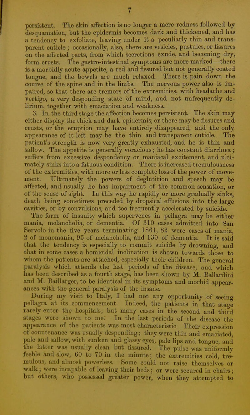 persistent. The skin affection is no longer a mere redness followed by desquamation, but the epidermis becomes dark and thickened, and has a tendency to exfoliate, leaving under it a peculiarly thin and trans- parent cuticle ; occasionally, also, there are vesicles, pustules, or fissures on the affected parts, from which secretions exude, and becoming dry, form crusts. The gastro-intestinal symptoms are more marked—there is a morbidly acute appetite, a red and fissured but not generally coated tongue, and the bowels are much relaxed. There is pain down the course of the spine and in the limbs. The nervous power also is im- paired, so that there are tremors of the extremities, with headache and vertigo, a very desponding state of mind, and not unfrequently de- lirium, together with emaciation and weakness. 3. In the third stage the affection becomes persistent. The skin may either display the thick and dark epidermis, or there may be fissures and crusts, or the eruption may have entirely disappeared, and the only appearance of it left may be the thin and transparent cuticle. The patient's strength is now very greatly exhausted, and he is thin and sallow. The appetite is generally voracious; he has constant diarrhoea; suffera from excessive despondency or maniacal excitement, and ulti- mately sinks into a fatuous condition. There is increased tremulousuess of the extremities, with more or less complete loss of the power of move- ment. Ultimately the powers of deglutition and speech may be affected, and usually he has impairment of the common sensation, or of the sense of sight. In this way he rapidly or more gradually sinks, death being sometimes preceded by dropsical effusions into the large cavities, or by connilsions, and too frequently accelerated by suicide. The form of insanity which supervenes in pellagra may be either mania, melancholia, or dementia. Of 310 cases admitted into San Servolo in the five years terminating 1861, 82 were cases of mania, 2 of monomania, 95 of melancholia, and 130 of dementia. It is said that the tendency is especially to commit suicide by drowning, and that in some cases a homicidal inclination is shown towards those to whom the patients are attached, especially their children. The general paralysis which attends the last periods of the disease, and which has been described ka a fourth stage, has been shown by M. Ballardiui and M. Baillarger, to be identical in its symptoms and morbid appear- ances with the general paralysis of the insane. During my visit to Italy, I had not any opportunity of seeing pellagra at its commencement. Indeed, the patients in that sta^e rarely enter the hospitals; but many cases in the second and third stages were shown to me. In the last periods of the disease the appearance of the patients was most characteristic Their expression of countenance was usually desponding; they were thin and emaciated, pale and sallow, with sunken and glassy eyeS; pale lips and tongue, and the latter was usually clean but fissured. The pulse was uniformly feeble and slow, 60 to 70 in the minute; the extremities cold, tre- mulous, and almost powerless. Some could not raise themselves or walk; were incapable of leaving their beds; or were secured in chairs; but others, who possessed greater power, when they attempted to