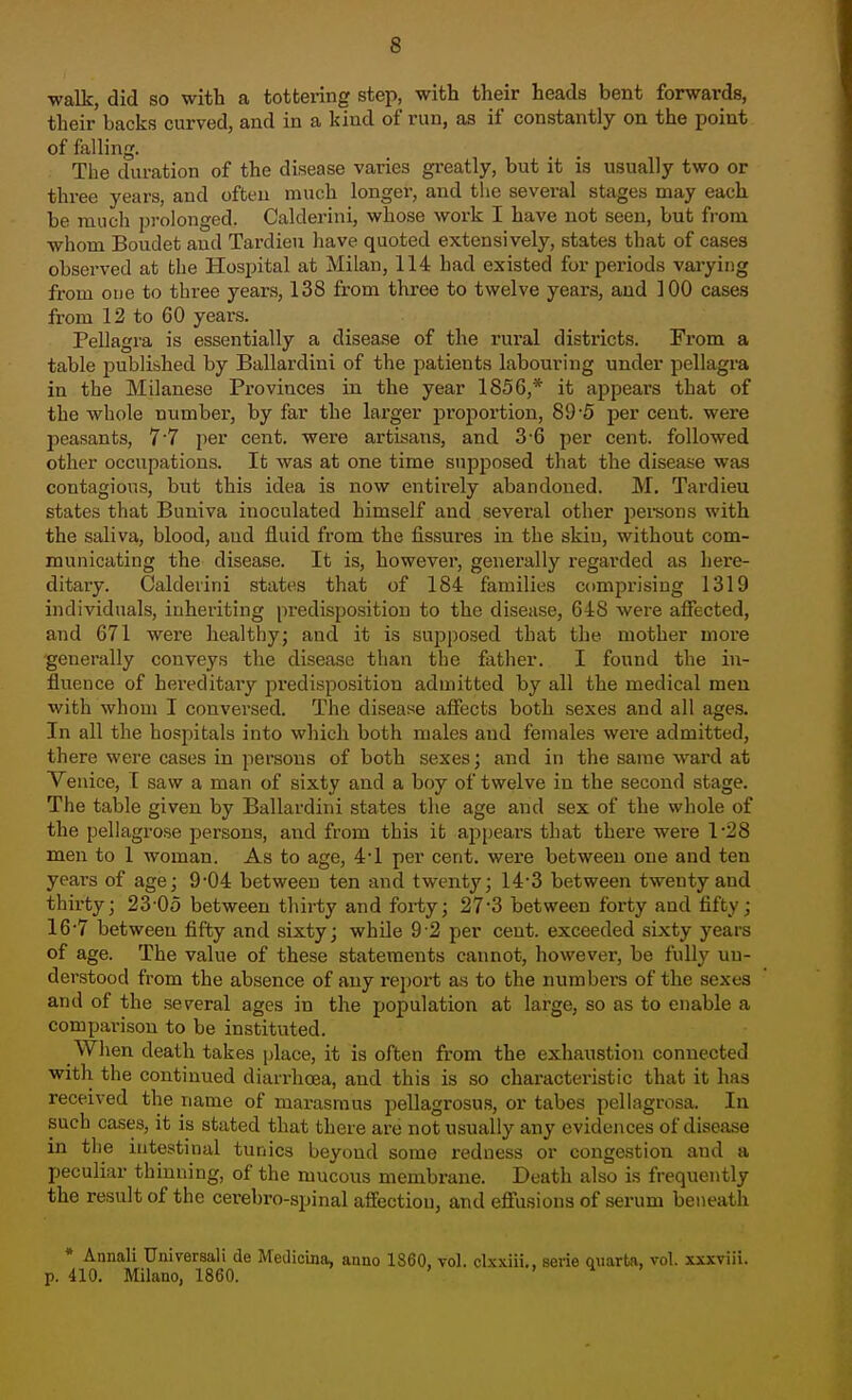 walk, did so with a tottei-ing step, with their heads bent forwards, their backs curved, and in a kind of run, as if constantly on the point of falling. The duration of the disease varies greatly, but it is usually two or three years, and often much longer, and the several stages may each be much prolonged. Calderini, whose work I have not seen, but from whom Boudet and Tardieu have quoted extensively, states that of cases observed at bhe Hosijital at Milan, 114 had existed for periods varying from oue to three years, 138 from three to twelve years, and 100 cases from 12 to 60 years. Pellagra is essentially a disease of the rural districts. From a table published by Ballardini of the patients labouring under pellagra in the Milanese Provinces in the year 1856,* it appears that of the whole number, by far the larger proportion, 89-5 per cent, were peasants, 7'7 per cent, were artisans, and 3-6 per cent, followed other occupations. It was at one time supposed tliat the disease was contagious, but this idea is now entirely abandoned. M. Tardieu states that Buniva inoculated himself and several other pei-sons with the saliva, blood, and fluid from the fissures in the skin, without com- municating the disease. It is, however, generally regarded as here- ditary. Calderini states that of 184 families comprising 1319 individuals, inheriting predisposition to the disease, 648 were aifected, and 671 were healthy; and it is supposed that the mother more generally conveys the disease than the father. I found the in- fluence of hereditary predisposition admitted by all the medical men with whom I conversed. The disease affects both sexes and all ages. In all the hospitals into which both males and females were admitted, there were cases in persons of both sexes; and in the same ward at Venice, [ saw a man of sixty and a boy of twelve in the second stage. The table given by Ballardini states the age and sex of the whole of the pellagrose persons, and from this ifc appears that there were 1-28 men to 1 woman. As to age, 4'1 per cent, were between one and ten years of age; 9-04 between ten and twenty; 14-3 between twenty and thirty; 23-05 between thirty and forty; 273 between forty and fifty; 16-7 between fifty and sixty; whUe 9 2 per cent, exceeded sixty years of age. The value of these statements cannot, however, be fully un- derstood from the absence of any report as to the numbers of the sexes and of the several ages in the population at large, so as to enable a comparison to be instituted. When death takes place, it is often from the exhaustion connected with the continued diarrhoea, and this is so characteristic that it has received the name of marasmus pellagrosus, or tabes pellagrosa. In such cases, it is stated that there are not usually any evidences of disease in tlie intestinal tunics beyond some redness or congestion and a peculiar thinning, of the mucous membrane. Death also is frequently the result of the cerebro-spinal affection, and eflTusions of serum beneath * Annali Universal! de Meilicina, anno 1860, vol. clxxiii., sevie quarto, vol. xxxviii. p. 410. Milano, 1860. ' . h .