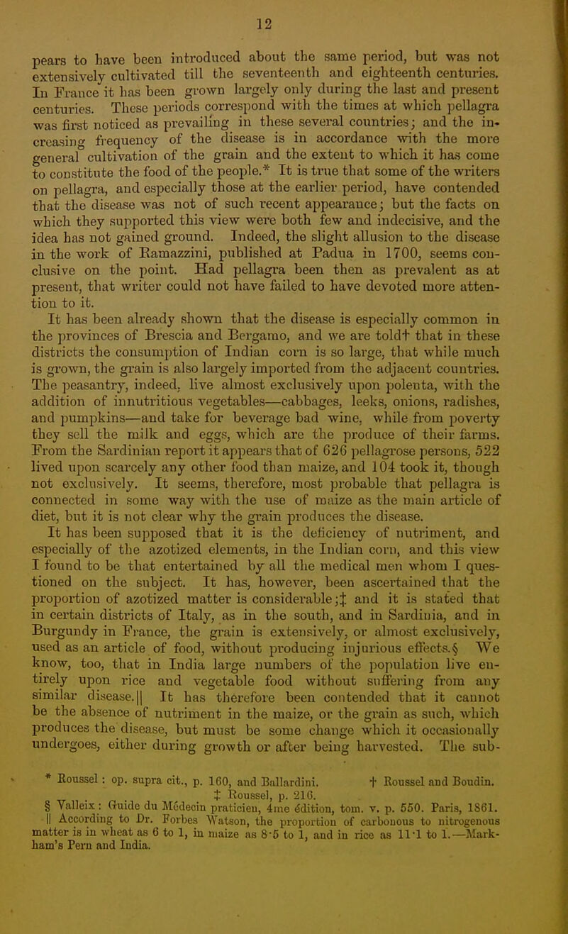 pears to have been introduced about the same period, btit was not extensively cultivated till the seventeenth and eighteenth centuries. In France it has been grown largely only during the last and present centuries. These periods correspond with the times at which pellagra was first noticed as prevailing in these several countries; and the in- creasing frequency of the disease is in accordance with the more general cultivation of the grain and the extent to which it has come to constitute the food of the people.* It is true that some of the writers on pellagra, and especially those at the earlier period, have contended that the disease was not of such recent appearance; but the facts on which they supported this view were both few and indecisive, and the idea has not gained ground. Indeed, the slight allusion to the disease in the work of Eamazzini, published at Padua in 1700, seems con- clusive on the point. Had pellagra been then as prevalent as at present, that writer could not have failed to have devoted more atten- tion to it. It has been already shown that the disease is especially common in the provinces of Brescia and Bergamo, and we are toldt that in these districts the consumption of Indian corn is so large, that while much is grown, the grain is also largely imported from the adjacent countries. The peasantry, indeed, live almost exclusively upon polenta, with the addition of innutritious vegetables—cabbages, leeks, onions, radishes, and pumpkins—and take for beverage bad wine, while from jjoverty they sell the milk and eggs, which are the produce of their farms. Prom the Sardinian report it appears that of 626 pellagrose persons, 522 lived upon scarcely any other Ibod than maize, and 104 took it, though not exclusively. It seems, thei'efore, most probable that pellagra is connected in some way with the use of maize as the main article of diet, but it is not clear why the grain produces the disease. It has been supposed that it is the deficiency of nutriment, and especially of the azotized elements, in the Indian corn, and this view I found to be that entertained by all the medical men whom I ques- tioned on the subject. It has, however, been ascertained that the proportion of azotized matter is considerable;J and it is stated that in certain districts of Italy, as in the south, and in Sardinia, and in Burgundy in France, the grain is extensively, or almost exclusively, used as an article of food, without producing injurious eflects.§ We know, too, that in India large numbers of the population live en- tirely upon rice and vegetable food without suffering from any similar disease. 1| It has therefore been contended that it cannot be the absence of nutriment in the maize, or the grain as such, which produces the disease, but must be some change which it occasionally undergoes, either during growth or after being harvested. The sub- * Eoussel: op. supra cit., p. 160, and Biillardini. + Roussel and Boudm. t Roussel, p. 210. § Vallei.x;: Guide du Mcdecin praticieu, 4ine Edition, torn. v. p. 550. Paris, 1861. II According to Dr. Forbes Watson, the proportion of carbouous to nitrogenous matter is in wheat as 6 to 1, in maize as 8-6 to 1, and in rice as 11-1 to 1.—Mark- ham's Pern and India.