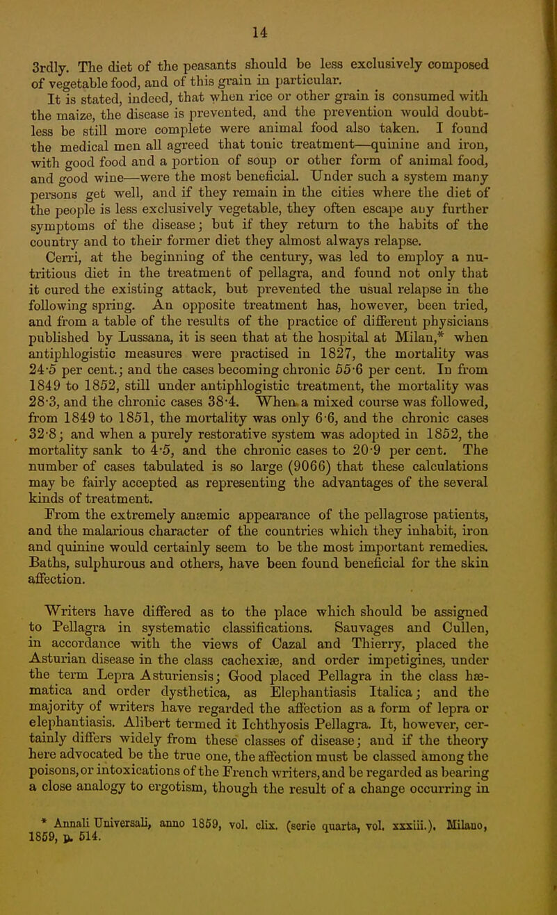 3rdly. The diet of the peasants should be less exclusively composed of vegetable food, and of this grain in particular. It is stated, indeed, that when rice or other grain is consumed w^ith the maize, the disease is prevented, and the prevention would doubt- less be still more complete were animal food also taken. I found the medical men all agreed that tonic treatment—quinine and iron, with good food and a portion of soup or other form of animal food, and good wine—were the most beneficial. Under such a system many persons get well, and if they remain in the cities where the diet of the people is less exclusively vegetable, they often escape any further symptoms of the disease; but if they return to the habits of the country and to their former diet they almost always relapse. Cerri, at the beginning of the century, was led to employ a nu- tritious diet in the treatment of pellagra, and found not only that it cured the existing attack, but prevented the usual relapse in the following spring. An opposite treatment has, however, been tried, and from a table of the results of the practice of different physicians published by Lussana, it is seen that at the hospital at Milan,* when antiphlogistic measures were practised in 1827, the mortality was 24'5 per cent.; and the cases becoming chronic 55 6 per cent. In from 1849 to 1852, stUl under antiphlogistic ti-eatment, the mortality was 28-3, and the chronic cases 38'4. When a mixed course was followed, from 1849 to 1851, the mortality was only 6-6, and the chronic cases 32-8; and when a purely restorative system was adopted in 1852, the mortality sank to 4*5, and the chronic cases to 20-9 jjer cent. The number of cases tabulated is so large (9066) that these calculations may be fairly accepted as representing the advantages of the several kinds of treatment. From the extremely anaemic appearance of the pellagrose patients, and the malarious character of the countries which they inhabit, iron and quinine would certainly seem to be the most important remedies. Baths, sulphurous and others, have been found beneficial for the skin affection. Writers have differed as to the place which should be assigned to Pellagra in systematic classifications. Sauvages and Cullen, in accordance with the views of Cazal and Thieriy, placed the Asturian disease in the class cachexise, and order impetigines, under the tei-m Lepra Asturiensis; Good placed Pellagra in the class hse- matica and order dysthetica, as Elephantiasis Italica; and the majority of writers have regarded the affection as a form of lepra or elephantiasis. Alibert termed it Ichthyosis Pellagi-a. It, however, cer- tainly differs widely from these classes of disease; and if the theory here advocated be the true one, the affection must be classed among the poisons, or intoxications of the French writers, and be regarded as bearing a close analogy to ergotism, though the result of a change occurring in * Annali TJniversali, anno 1869, vol. clix. fserie quarta. vol. xxxiii.). Milano, 1859, p. 614. V H v«,