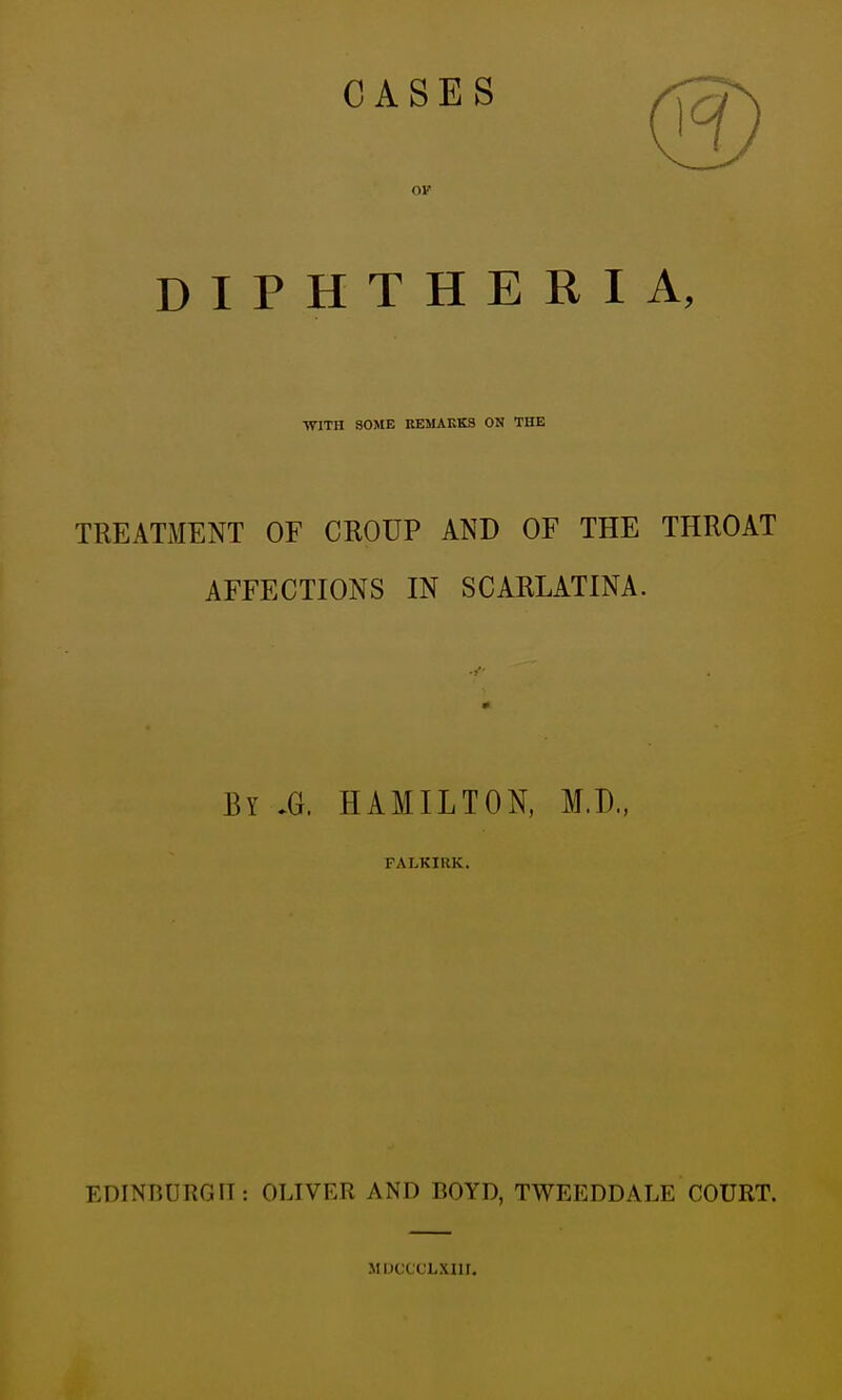 CASES DIPHTHERIA, •WITH SOME REMAKKS ON THE TREATMENT OF CROUP AND OF THE THROAT AFFECTIONS IN SCARLATINA. By .G. HAMILTON, M.D., FALKIUK. EDINnURGIT: OLIVER AND BOYD, TWEEDDALE COURT. MiJCCcLxnr.