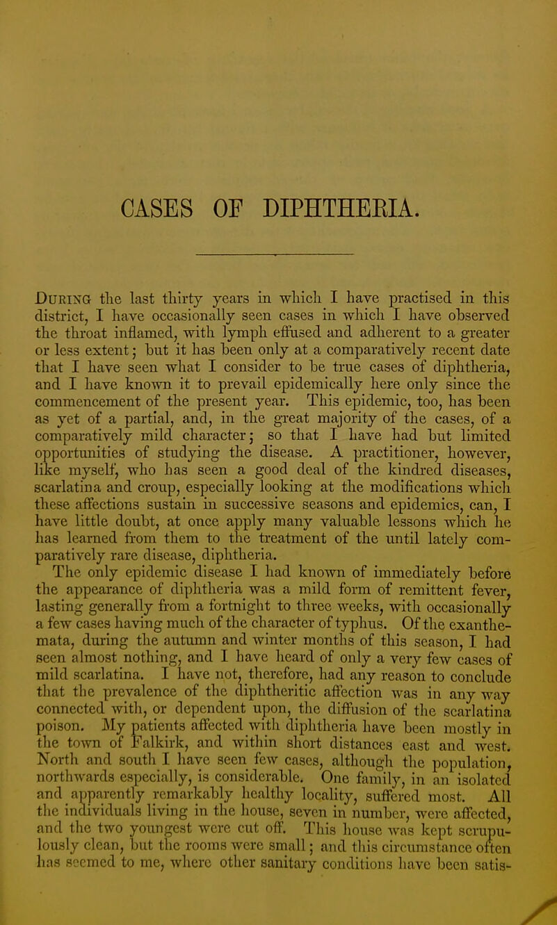 CASES OF DIPHTHEEIA. During the last thirty years in which I have practised in this district, I have occasionally seen cases in which I have observed the throat inflamed, with lymph effused and adherent to a greater or less extent; but it has been only at a comparatively recent date that I have seen what I consider to be true cases of diphtheria, and I have known it to prevail epidemically here only since the commencement of the present year. This epidemic, too, has been as yet of a partial, and, in the great majority of the cases, of a comparatively mild character j so that I have had but limited opportunities of studying the disease. A practitioner, however, like myself, who has seen a good deal of the kindred diseases, scarlatina and crou.p, especially looking at the modifications which these affections sustain in successive seasons and epidemics, can, I have little doubt, at once apply many valuable lessons which he has learned from them to the treatment of the until lately com- paratively rare disease, diphtheria. The only epidemic disease I had known of immediately before the appearance of diphtheria was a mild form of remittent fever, lasting generally from a fortnight to three weeks, with occasionally a few cases having much of the character of typhus. Of the exanthe- mata, during the autumn and winter months of this season, I had seen almost nothing, and I have heard of only a very few cases of mild scarlatina. I have not, therefore, had any reason to conclude that the prevalence of the diphtheritic affection was in any way connected with, or dependent upon, the diffusion of the scarlatina poison. My patients affected with diphtheria have been mostly in the to^vn of Falkirk, and within short distances cast and west. North and south I have seen few cases, although the population, northwards especially, is considerable. One family, in an isolated and apparently remarkably healthy locality, suffered most. All the individuals living in the house, seven in number, were affected, and the two youngest were cut off. This house was kept scrupu- lously clean, but the rooms were small; and this circumstance often has seemed to me, where other sanitary conditions have been satis-