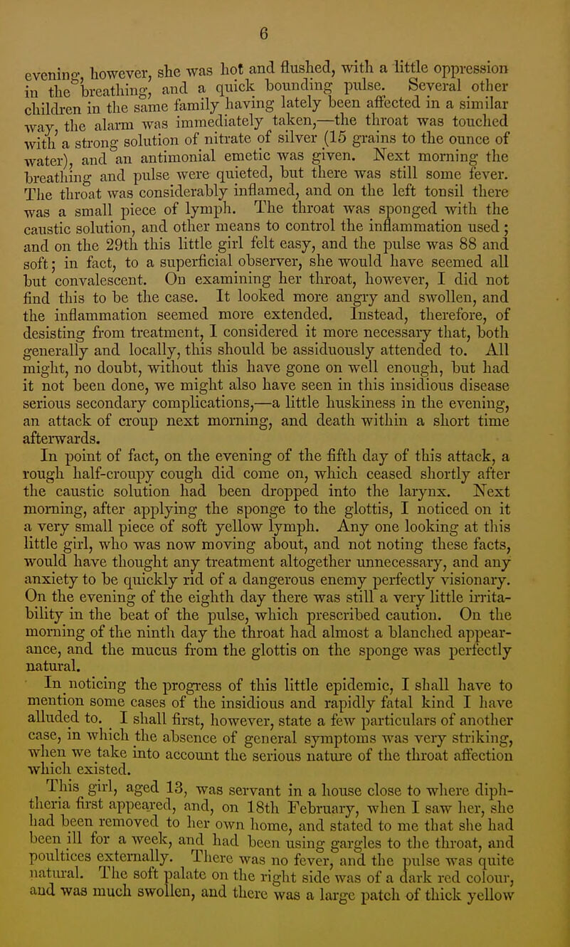 evcnino however, she was hot and flushed, with a httle oppression in the'^brcathing, and a quick bounding pulse. Several other children in the same family having lately been affected in a similar way the alarm was immediately taken,—the throat was touched with a stron- solution of nitrate of silver (15 grains to the ounce of water), and'an antimonial emetic was given. Next morning the breathino- and pulse were quieted, but there was still some fever. The throat was considerably inflamed, and on the left tonsil there was a small piece of lymph. The throat was sponged with the caustic solution, and other means to control the inflammation used ; and on the 29th this little girl felt easy, and the pulse was 88 and soft; in fact, to a superficial observer, she would have seemed all but convalescent. On examining her throat, however, I did not find this to be the case. It looked more angry and swollen, and the inflammation seemed more extended. Instead, therefore, of desisting from treatment, I considered it more necessaiy that, both generally and locally, this should be assiduously attended to. All might, no doubt, without this have gone on well enough, but had it not been done, we might also have seen in this insidious disease serious secondary complications,—a little huskiness in the evening, an attack of croup next morning, and death within a short time afterwards. In point of fact, on the evening of the fifth day of this attack, a rough half-croupy cough did come on, which ceased shortly after the caustic solution had been dropped into the larynx. Next morning, after applying the sponge to the glottis, I noticed on it a very small piece of soft yellow lymph. Any one looking at this little girl, who was now moving about, and not noting these facts, would have thought any treatment altogether unnecessary, and any anxiety to be quickly rid of a dangerous enemy perfectly visionary. On the evening of the eighth day there was still a very little irrita- bility in the beat of the pulse, which prescribed caution. On the morning of the ninth day the throat had almost a blanched appear- ance, and the mucus from the glottis on the sponge was perfectly natural. In noticing the progi-ess of this little epidemic, I shall have to mention some cases of the insidious and rapidly fatal kind I have alluded to. ^ I shall first, however, state a few particulars of another case, m which the absence of general symptoms Avas very striking, when we take into account the serious natui-e of the throat affection which existed. This girl, aged 13, was servant in a house close to where diph- theria first appeared, and, on 18th February, when I saw her, she had been removed to her own home, and stated to me that slie had been ill for a week, and had been using gargles to the throat, and poultices externally. There was no fever, and the pulse was quite natm-al. The soft palate on the right side was of a dark red colour, and was much swollen, and there was a large patch of thick yellow