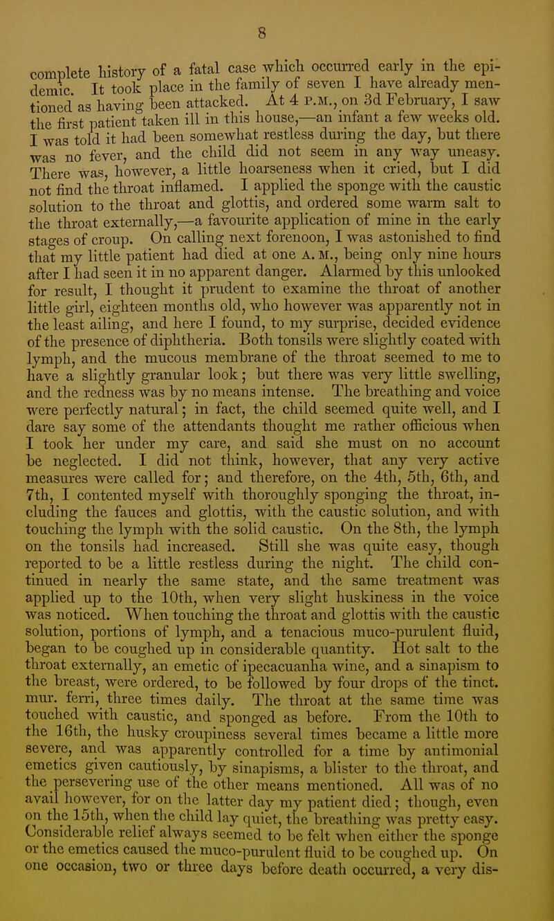 complete history of a fatal case wHch occun-ed early in the epi- demic It took place in the family of seven 1 have already men- tioned as having been attacked. At 4 p.m., on 3d Februaiy, I saw the first patient taken ill in this house—an mfant a few weeks old. I was told it had been somewhat restless dming the day, but there was no fever, and the child did not seem in any way uneasy. There was however, a little hoarseness when it cried, but I did not find the throat inflamed. I applied the sponge with the caustic solution to the throat and glottis, and ordered some warm salt to the throat externally,—a favoiu-ite application of mine in the early stages of croup. On calling next forenoon, I was astonished to find that my little patient had died at one a.m., being only nine hours after I had seen it in no apparent danger. Alarmed by this unlooked for result, I thought it prudent to examine the throat of another little girl, eighteen months old, who however was apparently not in the least ailing, and here I found, to my surprise, decided evidence of the presence of diphtheria. Both tonsils were slightly coated with lymph, and the mucous membrane of the throat seemed to me to have a slightly granular look; but there was very little swelling, and the redness was by no means intense. The breathing and voice were perfectly natural; in fact, the child seemed quite well, and I dare say some of the attendants thought me rather officious when I took her under my care, and said she must on no account be neglected. I did not think, however, that any very active measures were called for; and therefore, on the 4th, 5th, 6th, and 7th, I contented myself with thoroughly sponging the throat, in- cluding the fauces and glottis, with the caustic solution, and with touching the lymph with the solid caustic. On the 8th, the lymph on the tonsils had increased. Still she was quite easy, though reported to be a little restless during the night. The child con- tinued in nearly the same state, and the same treatment was applied up to the 10th, when very slight huskiness in the voice was noticed. When touching the throat and glottis with the caustic solution, portions of lymph, and a tenacious muco-purulent fluid, began to be coughed up in considerable quantity. Hot salt to the throat externally, an emetic of ipecacuanha wine, and a sinapism to the breast, were ordered, to be followed by four drops of the tinct. mur. ferri,^ three times daily. The throat at the same time was touched with caustic, and sponged as before. From the 10th to the 16th, the husky croupiness several times became a little more severe, and was apparently conti-olled for a time by antimonial emetics given cautiously, by sinapisms, a blister to the throat, and the persevering use of the other means mentioned. All was of no avail however, for on the latter day my patient died; though, even on the 15th, when the child lay quiet, the breatliing was pretty easy. Considerable relief always seemed to be felt when either the sponge or the emetics caused the muco-purulent fluid to be coughed up. On one occasion, two or thi-ee days before death occui-red, a very dis-