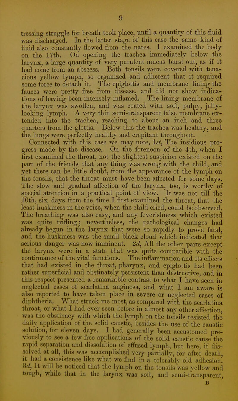 tressing struggle for breath took place, until a quantity of this fluid was discharged. In the latter stage of this case the same kind of fluid also constantly flowed from the nares. I examined the body on the 17th. On opening the trachea immediately below the larynx, a large quantity of very purulent mucus burst out, as if it had come from an abscess. Both tonsils were covered with tena- cious yellow lymph, so organized and adherent that it required some force to detach it. The epiglottis and membrane lining the fauces were pretty free from disease, and did not show indica- tions of having been intensely inflamed. The lining membrane of the larynx was swollen, and was coated with soft, pulpy, jelly- looking lymph. A very thin semi-transparent false membrane ex- tended into the trachea, reaching to about an inch and three quarters from the glottis. Below this the trachea was healthy, and the lungs were perfectly healthy and crepitant throughout. Connected with this case we may note, 1st, The insidious pro- gress made by the disease. On the forenoon of the 4th, when I first examined the throat, not the slightest suspicion existed on the part of the fi-iends that any thing was wi-ong with the child, and yet there can be little doubt, from the appearance of the lymph on the tonsils, that the throat must have been affected for some days. The slow and gradual affection of the larynx, too, is w^orthy of special attention in a practical point of view. It was not till the 10th, six days from the time I first examined the throat, that the least huskiness in the voice, when the child cried, could be observed. The breathing was also easy, and any feverishness which existed was quite trifling; nevertheless, the pathological changes had already begun in the larynx that were so rapidly to prove fatal, and the huskiness was the small black cloud which indicated that serious danger was now imminent. 2d, All the other parts except the larynx were in a state that was quite compatible with the continuance of the vital functions. The inflammation and its effects that had existed in the throat, pharynx, and epiglottis had been rather supei-ficial and obstinately persistent than destructive, and in this respect presented a remarkable contrast to what I have seen in neglected cases of scarlatina anginosa, and what I am aware is also reported to have taken place in severe or neglected cases of diphtheria. What struck me most, as compared with the scarlatina tiiroat, or what I had ever seen before in almost any other affection was the obstinacy with which the lymph on the tonsils resisted the daily application of the solid caustic, besides the use of the caustic solution, for eleven days. I had generally been accustomed pre- viously to see a few free applications of the solid caustic cause the rapid separation and dissolution of effused lymph, but here, if dis- solved at all, this was accomplished very partially, for after death, it had a consistence like what we find in a tolerably old adhesion. Sd, It will be noticed that tiic lymph on the tonsils Avas yellow and tough, while that in the larynx was soft, and semi-transparent, B