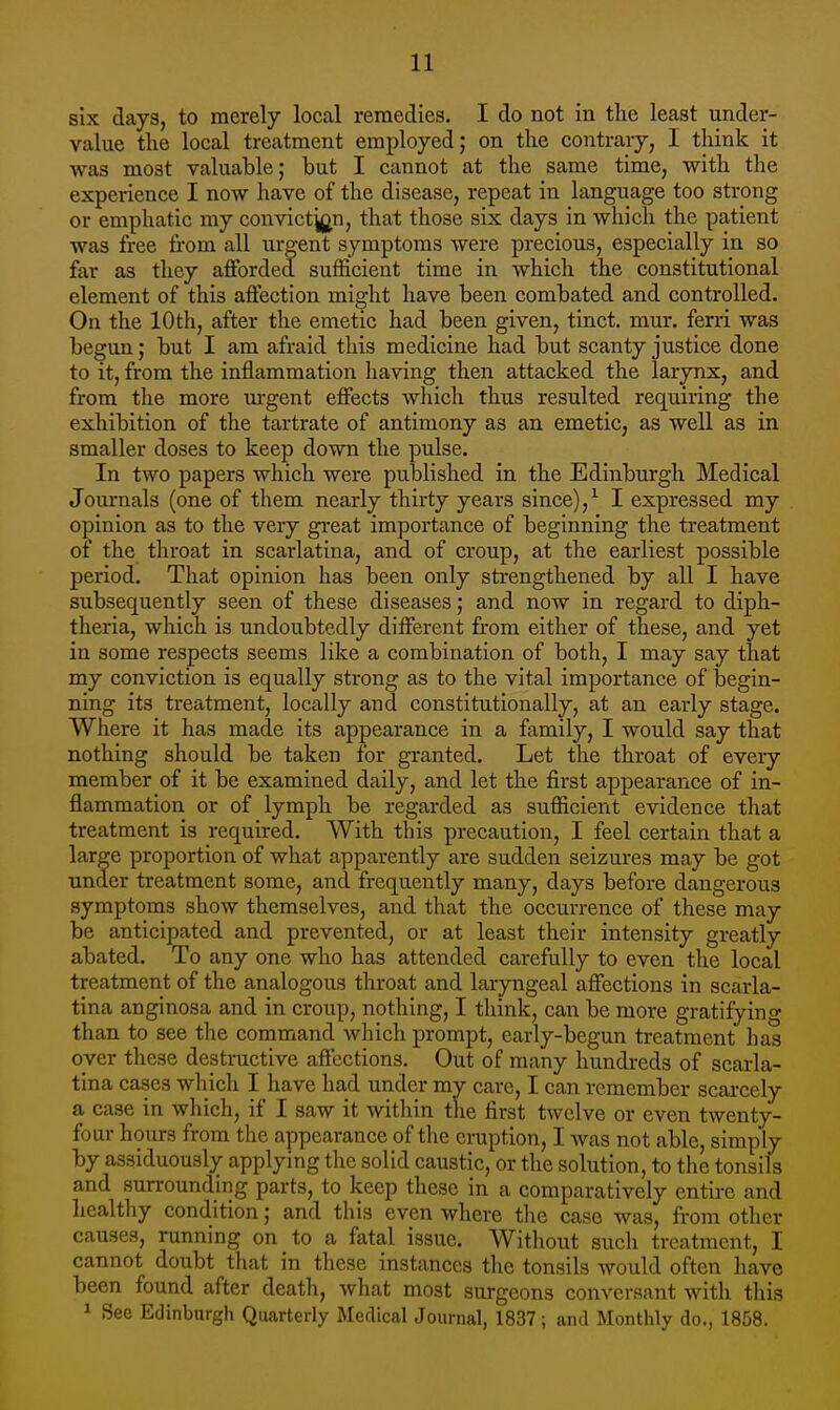 six days, to merely local remedies. I do not in the least under- value the local treatment employed; on the contrary, I think it was most valuable; but I cannot at the same time, with the experience I now have of the disease, repeat in language too strong or emphatic my convictjj^n, that those six days in which the patient was free from all urgent symptoms were precious, especially in so far as they afforded sufficient time in which the constitutional element of this affection might have been combated and controlled. On the 10th, after the emetic had been given, tinct. mur. ferri was begun; but I am afraid this medicine had but scanty justice done to it, from the inflammation having then attacked the larynx, and from the more m-gent effects which thus resulted requiring the exhibition of the tartrate of antimony as an emetic, as well as in smaller doses to keep down the pulse. In two papers which were published in the Edinburgh Medical Journals (one of them nearly thirty years since),^ I expressed my opinion as to the very great importance of beginning the treatment of the throat in scarlatina, and of croup, at the earliest possible period. That opinion has been only sti-engthened by all I have subsequently seen of these diseases; and now in regard to diph- theria, which is undoubtedly different from either of these, and yet in some respects seems like a combination of both, I may say that my conviction is equally strong as to the vital importance of begin- ning its treatment, locally and constitutionally, at an early stage. Where it has made its appearance in a family, I would say that nothing should be taken for granted. Let the throat of every member of it be examined daily, and let the first appearance of in- flammation or of lymph be regarded as sufficient evidence that treatment is required. With this precaution, I feel certain that a large proportion of what apparently are sudden seizures may be got under treatment some, and frequently many, days before dangerous symptoms show themselves, and that the occurrence of these may be anticipated and prevented, or at least their intensity greatly abated. To any one who has attended carefully to even the local treatment of the analogous throat and laryngeal affections in scarla- tina anginosa and in croup, nothing, I think, can be more gratifying than to see the command which prompt, early-begun treatment has over these destructive affections. Out of many hundreds of scarla- tina cases which I have had under my care, I can remember scarcely a case in which, if I saw it within the first twelve or even twenty- four hours from the appearance of the eruption, I was not able, simply by assiduously applying the solid caustic, or the solution, to the tonsils and surrounding parts, to keep these in a comparatively entire and healthy condition; and this even where the case was, from other causes, running on to a fatal issue. Without such treatment, I cannot doubt that in these instances the tonsils would often have been found after death, what most surgeons conversant with this 1 Sec Edinburgh Quarterly Medical Journal, 1837; and Monthly do., 1858.