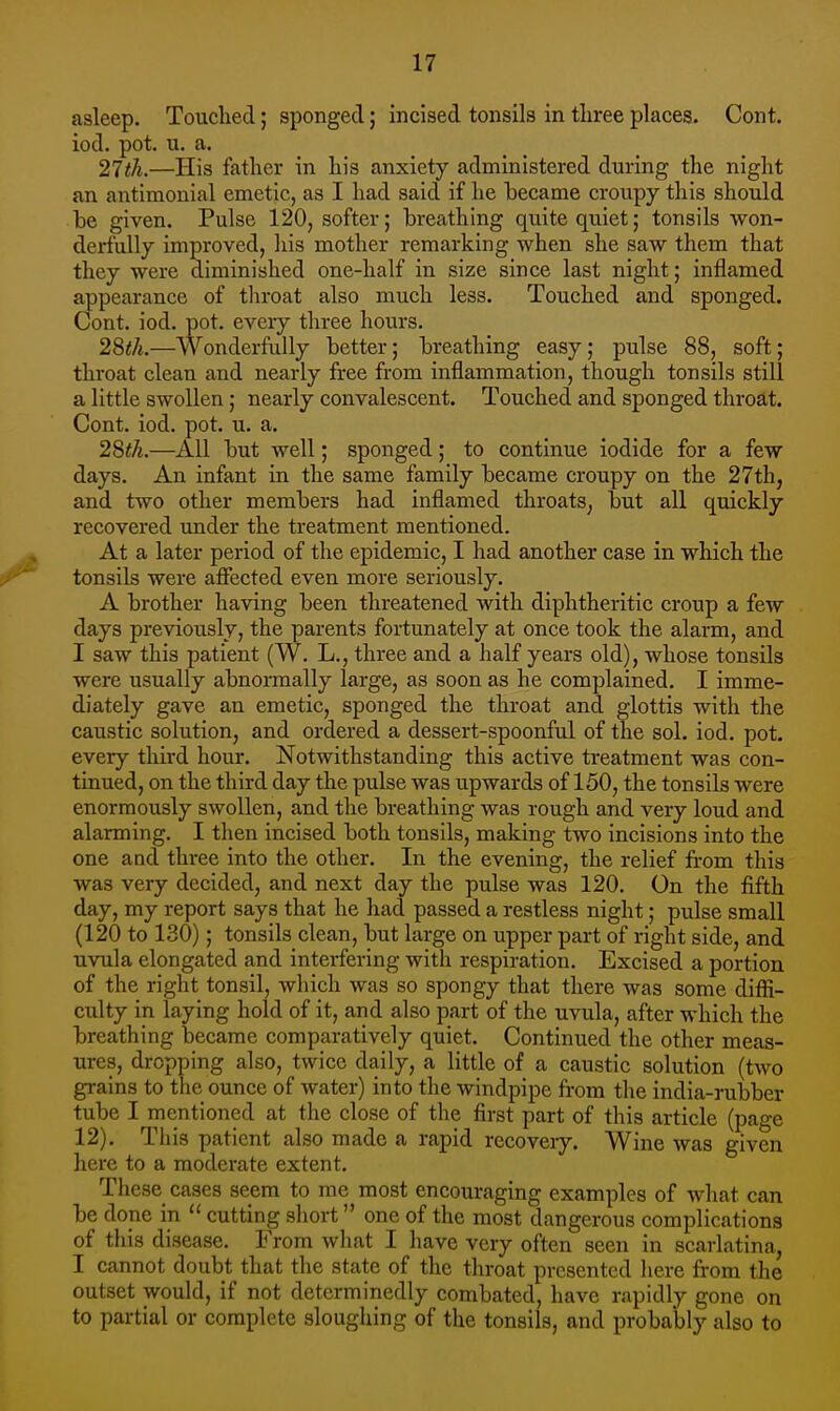 asleep. Touched; sponged; incised tonsils in three places. Cont. iod. pot. u. a. 21ih.—His father in his anxiety administered during the night an antimonial emetic, as I had said if he became croupy this should be given. Pulse 120, softer; breathing quite quiet; tonsils won- derfully improved, liis mother remarking when she saw them that they were diminished one-half in size since last night; inflamed appearance of tliroat also much less. Touched and sponged. Cont. iod. pot. every three hours. 28</i.—Wonderfully better; breathing easy; pulse 88, soft; throat clean and nearly free from inflammation, though tonsils still a little swollen; nearly convalescent. Touched and sponged throat. Cont. iod. pot. u. a. 2^th.—All but well; sponged; to continue iodide for a few days. An infant in the same family became croupy on the 27th, and two other members had inflamed throats, but all quickly recovered under the treatment mentioned. At a later period of the epidemic, I had another case in which the tonsils were atFected even more seriously. A brother having been threatened with diphtheritic croup a few days previously, the parents fortunately at once took the alarm, and I saw this patient (W. L., three and a half years old), whose tonsils were usually abnonnally large, as soon as he complained. I imme- diately gave an emetic, sponged the throat and glottis with the caustic solution, and ordered a dessert-spoonful of the sol. iod. pot. every third hour. Notwithstanding this active treatment was con- tinued, on the third day the pulse was upwards of 150, the tonsils were enormously swollen, and the breathing was rough and very loud and alarming. I then incised both tonsils, making two incisions into the one and three into the other. In the evening, the relief from this was very decided, and next day the pulse was 120. On the fifth day, my report says that he had passed a restless night; pulse small (120 to 130); tonsils clean, but large on upper part of right side, and uvula elongated and interfering with respiration. Excised a portion of the right tonsil, which was so spongy that there was some diffi- culty in laying hold of it, and also part of the uvula, after which the breathing became comparatively quiet. Continued the other meas- ures, dropping also, twice daily, a little of a caustic solution (two grains to the ounce of water) into the windpipe from the india-rubber tube I mentioned at the close of the first part of this article (page 12). This patient also made a rapid recovery. Wine was given here to a moderate extent. These cases seem to me most encouraging examples of what can be done in  cutting short one of the most dangerous complications of this disease. From what I have very often seen in scarlatina, I cannot doubt that the state of the throat presented here from the outset would, if not determinedly combated, have rapidly gone on to partial or complete sloughing of the tonsils, and probably also to