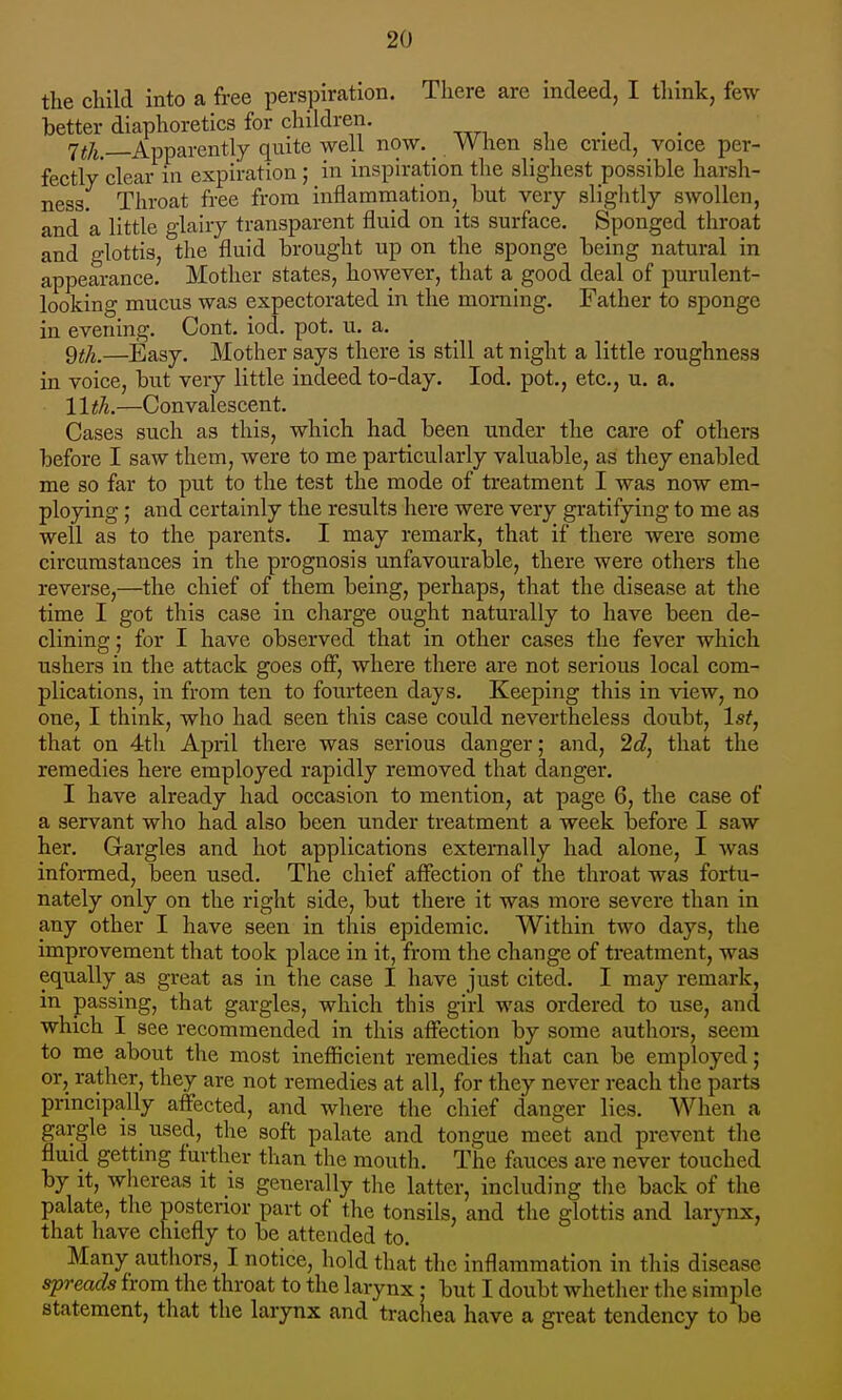 the child into a free perspiration. There are indeed, I think, few better diaphoretics for children. . -, . 7^7j, Apparently quite well now. _ When she cried, voice per- fectly'clear in expiration ; in inspiration the slighest possible harsh- ness. Throat free from inflamniation, but very sliglitly swollen, and a little glairy transparent fluid on its surface. Sponged throat and glottis, the fluid brought up on the sponge being natural in appearance. Mother states, however, that a good deal of purulent- looking mucus was expectorated in the morning. Father to sponge in evening. Cont. iod. pot. u. a. ^ 9;^.—Easy. Mother says there is still at night a little roughness in voice, but very little indeed to-day. Iod. pot., etc., u. a. 11th.—Convalescent. Cases such as this, which had been under the care of others before I saw them, were to me particularly valuable, as they enabled me so far to put to the test the mode of treatment I was now em- ploying ; and certainly the results here were very gratifying to me as well as to the parents. I may remark, that if there were some circumstances in the prognosis unfavourable, there were others the reverse,—the chief of them being, perhaps, that the disease at the time I got this case in charge ought naturally to have been de- clining ; for I have observed that in other cases the fever which ushers in the attack goes ofi, where there are not serious local com- plications, in from ten to fourteen days. Keeping this in view, no one, I think, who had seen this case could nevertheless doubt, 1st, that on 4tli April there was serious danger; and, 2d, that the remedies here employed rapidly removed that clanger. I have already had occasion to mention, at page 6, the case of a servant wlio had also been under treatment a week before I saw her. Gargles and hot applications externally had alone, I was informed, been used. The chief affection of the throat was fortu- nately only on the right side, but there it was more severe than in any other I have seen in this epidemic. Within two days, the improvement that took place in it, from the change of treatment, was equally as great as in the case I have just cited. I may remark, in passing, that gargles, which this girl was ordered to use, and which I see recommended in this affection by some authors, seem to me about the most inefficient remedies that can be employed; or, rather, they are not remedies at all, for they never reach the parts principally affected, and where the chief danger lies. When a gargle is used, the soft palate and tongue meet and prevent tlie fluid getting further than the mouth. The fauces are never touched by it, whereas it is generally tlie latter, including the back of the palate, the posterior part of the tonsils, and the glottis and larynx, that have chiefly to be attended to. Many authors, I notice, hold that the inflammation in this disease spreads from the throat to the larynx; but I doubt whether the simple statement, that the larynx and tracliea have a great tendency to be