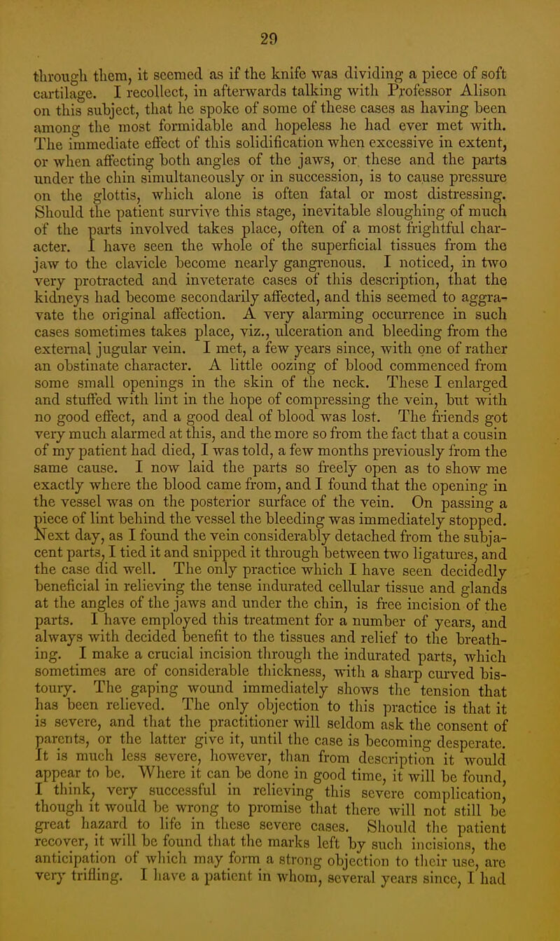 tlirougli tlicrn, it seemed as if the knife was dividing a piece of soft cartilage. I recollect, in afterwards talking with Pj-ofessor Alison on this subject, that he spoke of some of these cases as having been among the most formidable and hopeless he had ever met with. The immediate effect of this solidification when excessive in extent, or when affecting both angles of the jaws, or, these and the parts under the chin simultaneously or in succession, is to cause pressure on the glottis, which alone is often fatal or most distressing. Should tlie patient survive this stage, inevitable sloughing of much of the parts involved takes place, often of a most fi-ightful char- acter. I have seen the whole of the superficial tissues from the jaw to the clavicle become nearly gangrenous. I noticed, in two very protracted and inveterate cases of this description, that the kidneys had become secondarily affected, and this seemed to aggra- vate the original affection. A very alarming occurrence in such cases sometimes takes place, viz., ulceration and bleeding from the external jugular vein. I met, a few years since, with one of rather an obstinate character. A little oozing of blood commenced from some small openings in the skin of the neck. These I enlarged and stuffed with lint in the hope of compressing the vein, but with no good effect, and a good deal of blood was lost. The friends got very much alarmed at this, and the more so from the fact that a cousin of my patient had died, I was told, a few months previously from the same cause. I now laid the parts so freely open as to show me exactly where the blood came from, and I found that the opening in the vessel was on the posterior surface of the vein. On passing a piece of lint behind the vessel the bleeding was immediately stopped. Next day, as I found the vein considerably detached from the subja- cent parts, I tied it and snipped it through between two ligatures, and the case did well. The only practice which I have seen decidedly beneficial in relieving the tense indurated cellular tissue and glands at the angles of the jaws and under the chin, is free incision of the parts. I have employed this treatment for a number of years, and always with decided benefit to the tissues and relief to the breath- ing. I make a crucial incision through the indurated parts, which sometimes are of considerable thickness, with a sharp curved bis- toury. The gaping wound immediately shows the tension that has been relieved. The only objection to this practice is that it is severe, and that the practitioner will seldom ask the consent of parents, or the latter give it, until the case is becoming desperate. It is much less severe, however, tlian from description it would appear to be. Where it can be done in good time, it will be found, I think, very successful in relieving this severe complication, though it would be wrong to promise tliat there will not still be gi-eat hazard to life in these severe cases. Should the patient recover, it will be found that the marks left by such incisions, the anticipation of wliich may form a strong objection to their use, are veiy trifling. I have a patient in whom, several years since, I had