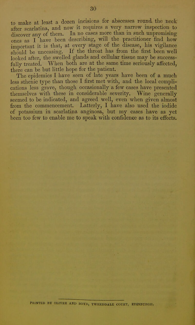 to make at least a dozen incisions for abscesses round the neck after scarlatina, and now it requires a very narrow inspection to discover any of them. In no cases more than in such unpromising ones as I have been describing, will the practitioner find how important it is that, at every stage of the disease, his vigilance should be unceasing. If the throat has from the first been well looked after, the swelled glands and cellidar tissue may be success- fully treated. When both are at the same time seriously affected, there can be but little hope for the patient. The epidemics I have seen of late years have been of a much less sthenic type than those I first met with, and the local compli- cations less grave, though occasionally a few cases have presented themselves with these in considerable severity. Wine generally seemed to be indicated, and agreed well, even when given almost from the commencement. Latterly, I have also used the iodide of potassium in scarlatina anginosa, but my cases have as yet been too few to enable me to speak with confidence as to its efiects. KINTliD BY OLIVER AND IIOYIJ, TWKEDDALE COURT, EIlINBUnOlI.
